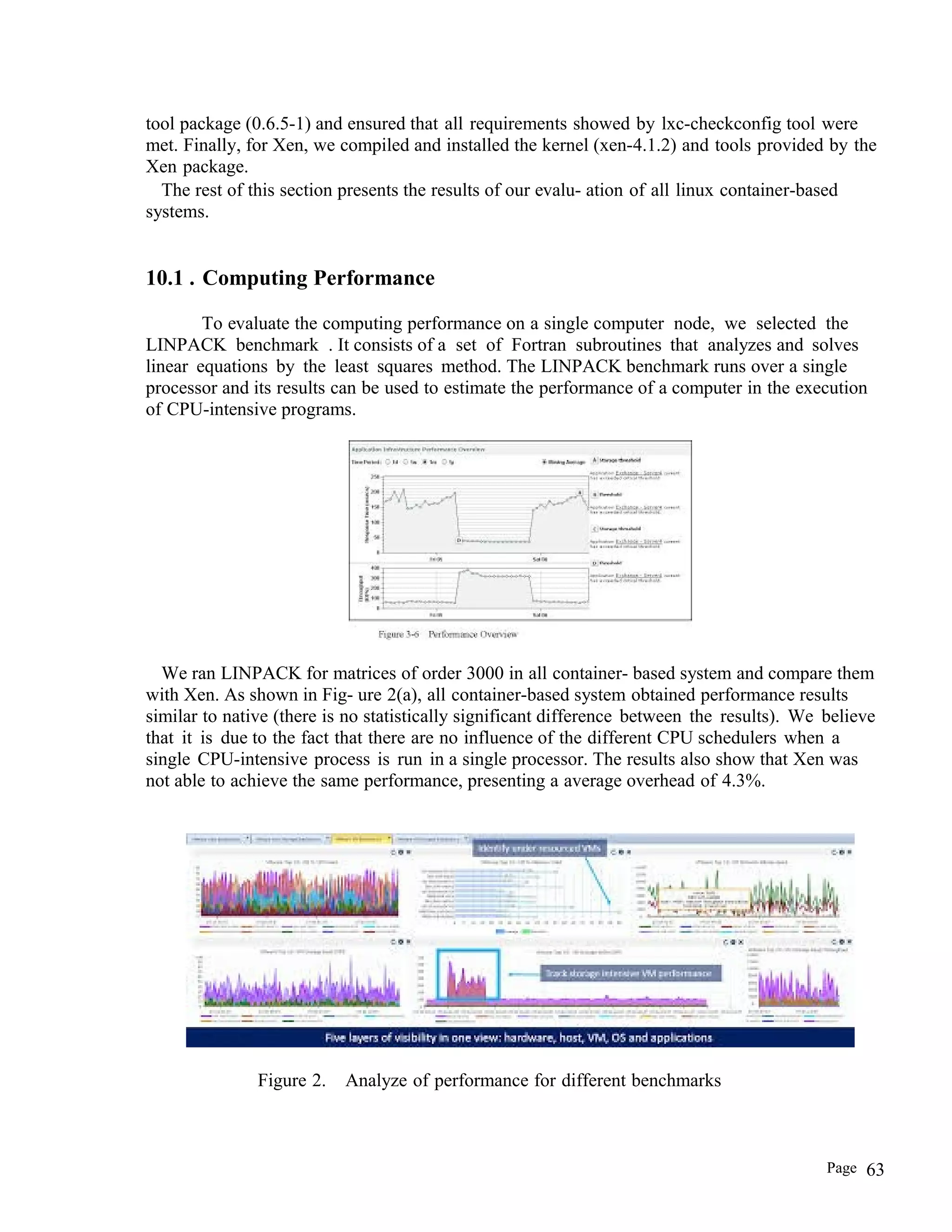 tool package (0.6.5-1) and ensured that all requirements showed by lxc-checkconfig tool were
met. Finally, for Xen, we compiled and installed the kernel (xen-4.1.2) and tools provided by the
Xen package.
The rest of this section presents the results of our evalu- ation of all linux container-based
systems.
10.1 . Computing Performance
To evaluate the computing performance on a single computer node, we selected the
LINPACK benchmark . It consists of a set of Fortran subroutines that analyzes and solves
linear equations by the least squares method. The LINPACK benchmark runs over a single
processor and its results can be used to estimate the performance of a computer in the execution
of CPU-intensive programs.
We ran LINPACK for matrices of order 3000 in all container- based system and compare them
with Xen. As shown in Fig- ure 2(a), all container-based system obtained performance results
similar to native (there is no statistically significant difference between the results). We believe
that it is due to the fact that there are no influence of the different CPU schedulers when a
single CPU-intensive process is run in a single processor. The results also show that Xen was
not able to achieve the same performance, presenting a average overhead of 4.3%.
Figure 2. Analyze of performance for different benchmarks
Page 63
 