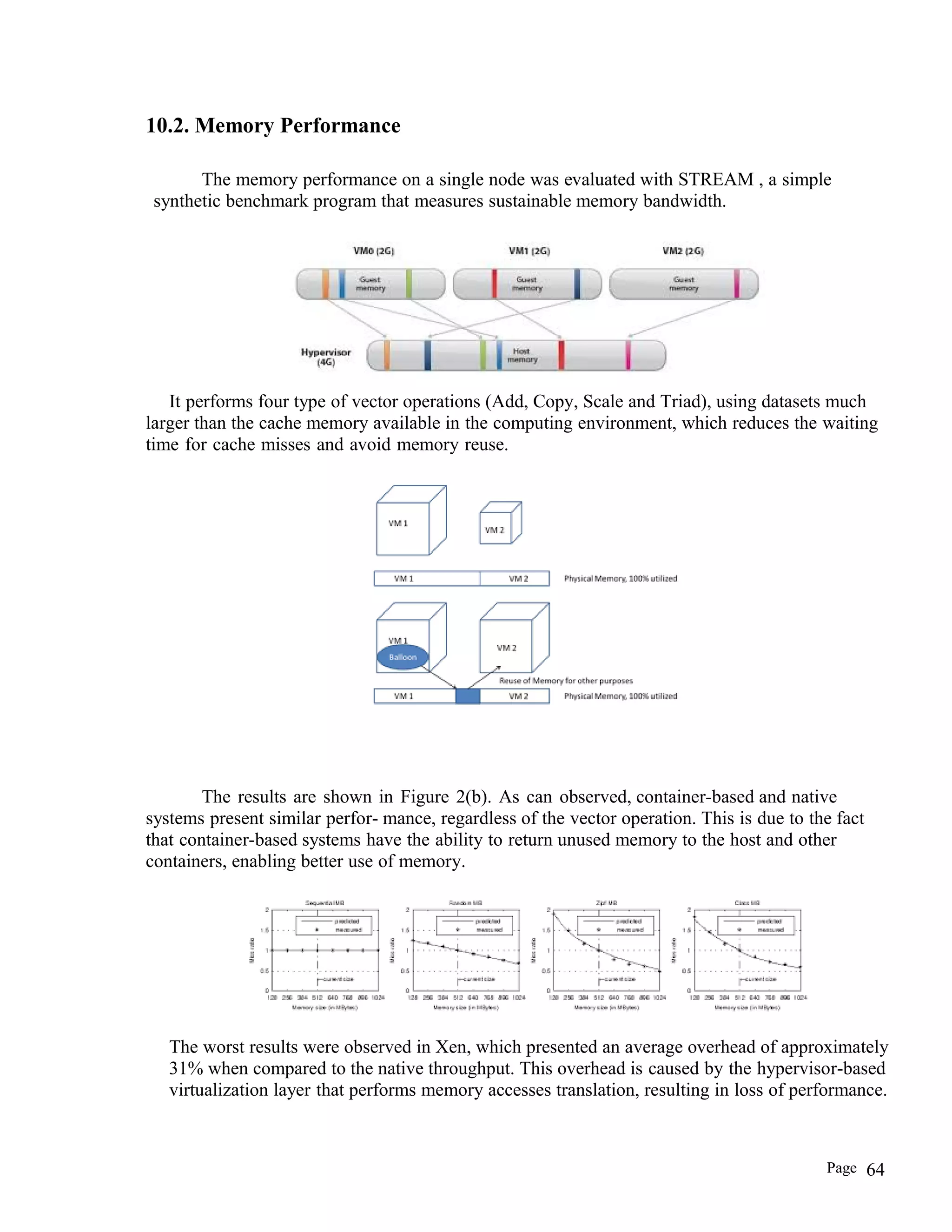 10.2. Memory Performance
The memory performance on a single node was evaluated with STREAM , a simple
synthetic benchmark program that measures sustainable memory bandwidth.
It performs four type of vector operations (Add, Copy, Scale and Triad), using datasets much
larger than the cache memory available in the computing environment, which reduces the waiting
time for cache misses and avoid memory reuse.
The results are shown in Figure 2(b). As can observed, container-based and native
systems present similar perfor- mance, regardless of the vector operation. This is due to the fact
that container-based systems have the ability to return unused memory to the host and other
containers, enabling better use of memory.
The worst results were observed in Xen, which presented an average overhead of approximately
31% when compared to the native throughput. This overhead is caused by the hypervisor-based
virtualization layer that performs memory accesses translation, resulting in loss of performance.
Page 64
 