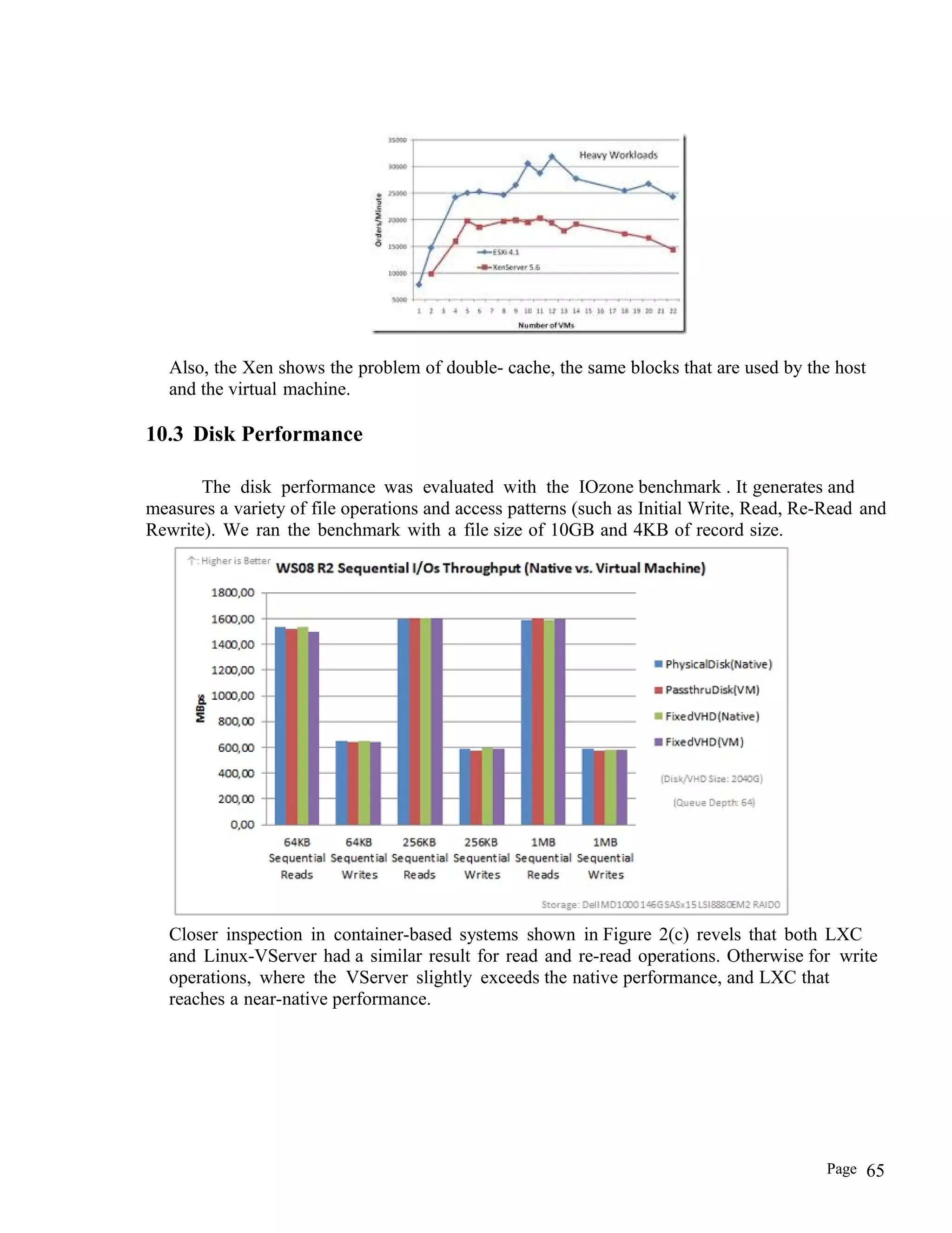 Also, the Xen shows the problem of double- cache, the same blocks that are used by the host
and the virtual machine.
10.3 Disk Performance
The disk performance was evaluated with the IOzone benchmark . It generates and
measures a variety of file operations and access patterns (such as Initial Write, Read, Re-Read and
Rewrite). We ran the benchmark with a file size of 10GB and 4KB of record size.
Closer inspection in container-based systems shown in Figure 2(c) revels that both LXC
and Linux-VServer had a similar result for read and re-read operations. Otherwise for write
operations, where the VServer slightly exceeds the native performance, and LXC that
reaches a near-native performance.
Page 65
 