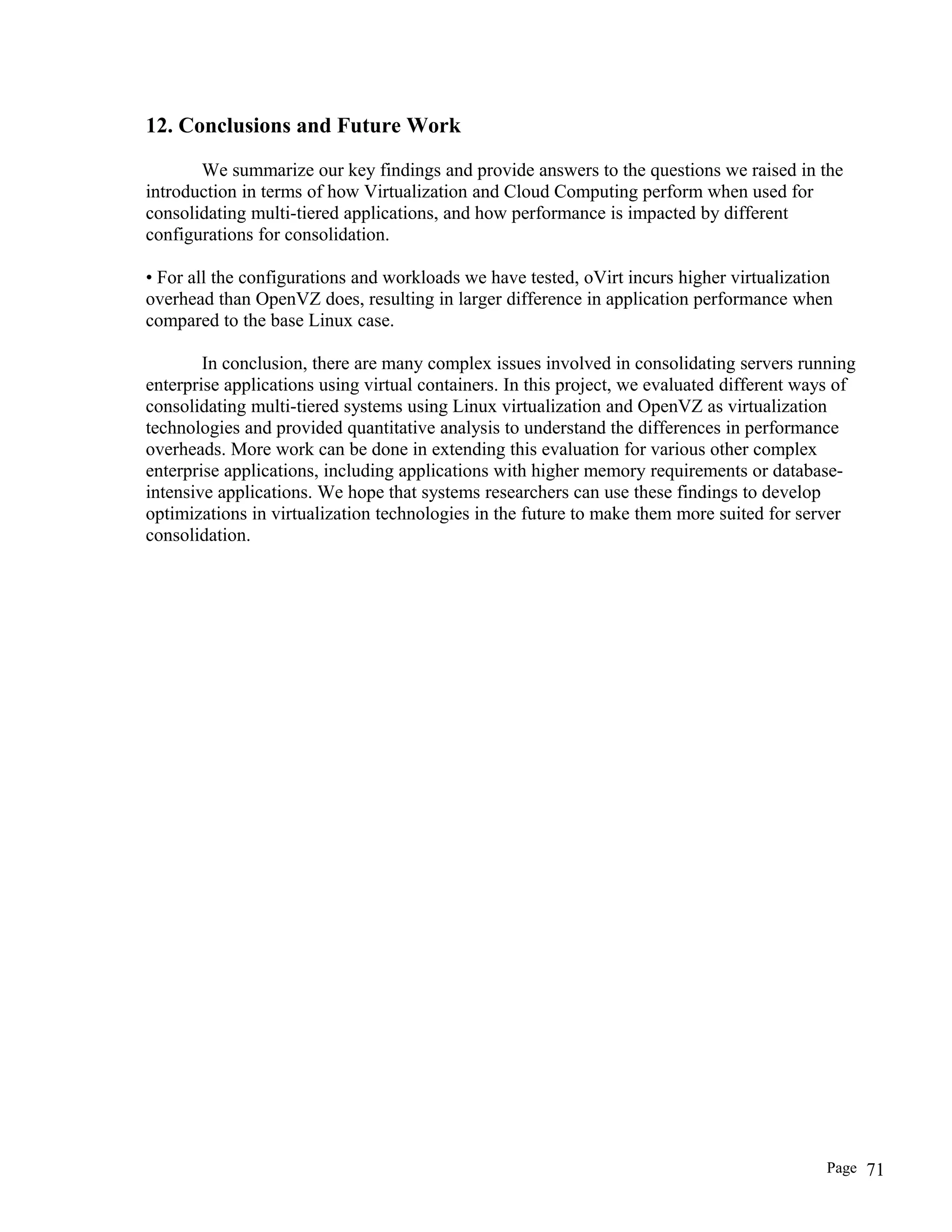 12. Conclusions and Future Work
We summarize our key findings and provide answers to the questions we raised in the
introduction in terms of how Virtualization and Cloud Computing perform when used for
consolidating multi-tiered applications, and how performance is impacted by different
configurations for consolidation.
• For all the configurations and workloads we have tested, oVirt incurs higher virtualization
overhead than OpenVZ does, resulting in larger difference in application performance when
compared to the base Linux case.
In conclusion, there are many complex issues involved in consolidating servers running
enterprise applications using virtual containers. In this project, we evaluated different ways of
consolidating multi-tiered systems using Linux virtualization and OpenVZ as virtualization
technologies and provided quantitative analysis to understand the differences in performance
overheads. More work can be done in extending this evaluation for various other complex
enterprise applications, including applications with higher memory requirements or database-
intensive applications. We hope that systems researchers can use these findings to develop
optimizations in virtualization technologies in the future to make them more suited for server
consolidation.
Page 71
 