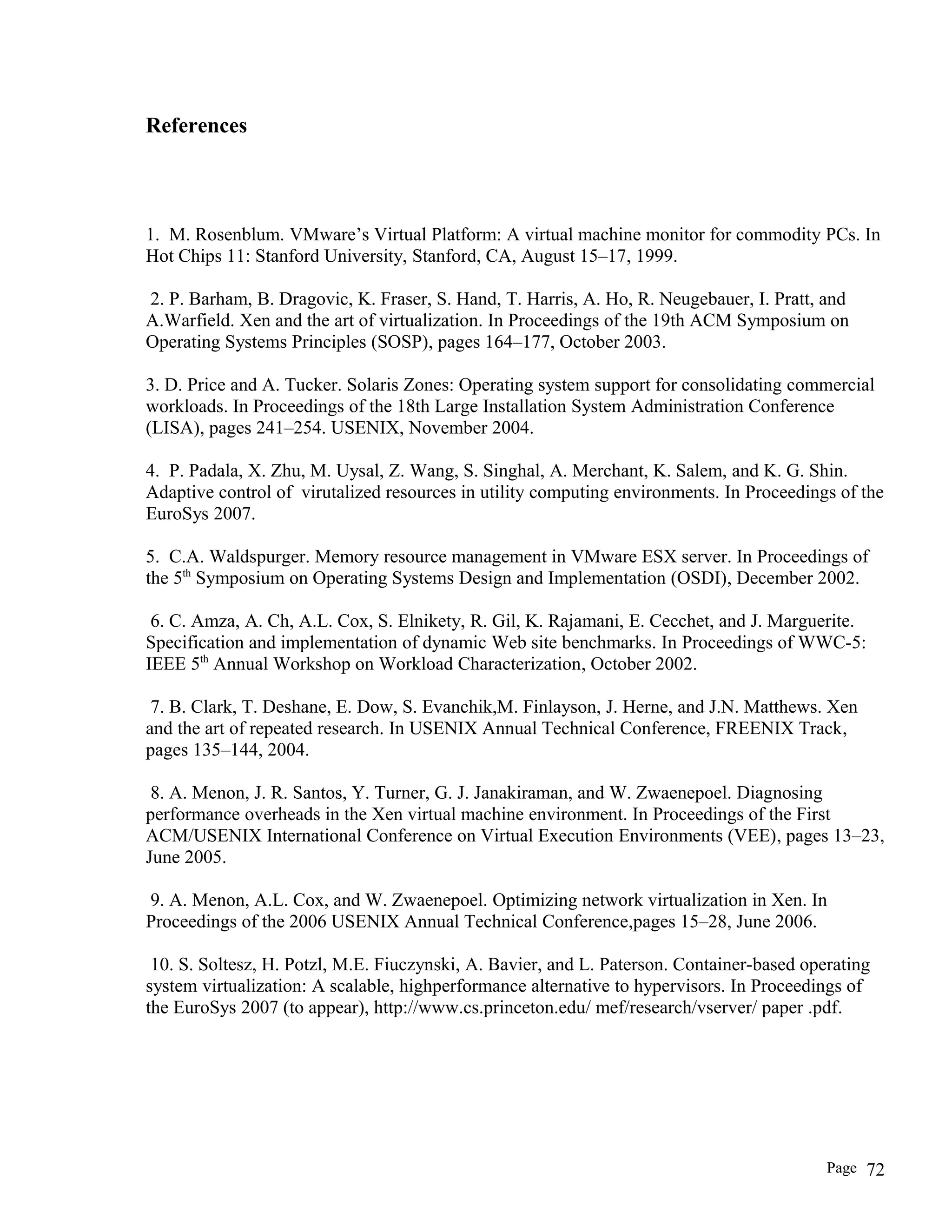 References
1. M. Rosenblum. VMware’s Virtual Platform: A virtual machine monitor for commodity PCs. In
Hot Chips 11: Stanford University, Stanford, CA, August 15–17, 1999.
2. P. Barham, B. Dragovic, K. Fraser, S. Hand, T. Harris, A. Ho, R. Neugebauer, I. Pratt, and
A.Warfield. Xen and the art of virtualization. In Proceedings of the 19th ACM Symposium on
Operating Systems Principles (SOSP), pages 164–177, October 2003.
3. D. Price and A. Tucker. Solaris Zones: Operating system support for consolidating commercial
workloads. In Proceedings of the 18th Large Installation System Administration Conference
(LISA), pages 241–254. USENIX, November 2004.
4. P. Padala, X. Zhu, M. Uysal, Z. Wang, S. Singhal, A. Merchant, K. Salem, and K. G. Shin.
Adaptive control of virutalized resources in utility computing environments. In Proceedings of the
EuroSys 2007.
5. C.A. Waldspurger. Memory resource management in VMware ESX server. In Proceedings of
the 5th
Symposium on Operating Systems Design and Implementation (OSDI), December 2002.
6. C. Amza, A. Ch, A.L. Cox, S. Elnikety, R. Gil, K. Rajamani, E. Cecchet, and J. Marguerite.
Specification and implementation of dynamic Web site benchmarks. In Proceedings of WWC-5:
IEEE 5th
Annual Workshop on Workload Characterization, October 2002.
7. B. Clark, T. Deshane, E. Dow, S. Evanchik,M. Finlayson, J. Herne, and J.N. Matthews. Xen
and the art of repeated research. In USENIX Annual Technical Conference, FREENIX Track,
pages 135–144, 2004.
8. A. Menon, J. R. Santos, Y. Turner, G. J. Janakiraman, and W. Zwaenepoel. Diagnosing
performance overheads in the Xen virtual machine environment. In Proceedings of the First
ACM/USENIX International Conference on Virtual Execution Environments (VEE), pages 13–23,
June 2005.
9. A. Menon, A.L. Cox, and W. Zwaenepoel. Optimizing network virtualization in Xen. In
Proceedings of the 2006 USENIX Annual Technical Conference,pages 15–28, June 2006.
10. S. Soltesz, H. Potzl, M.E. Fiuczynski, A. Bavier, and L. Paterson. Container-based operating
system virtualization: A scalable, highperformance alternative to hypervisors. In Proceedings of
the EuroSys 2007 (to appear), http://www.cs.princeton.edu/ mef/research/vserver/ paper .pdf.
Page 72
 