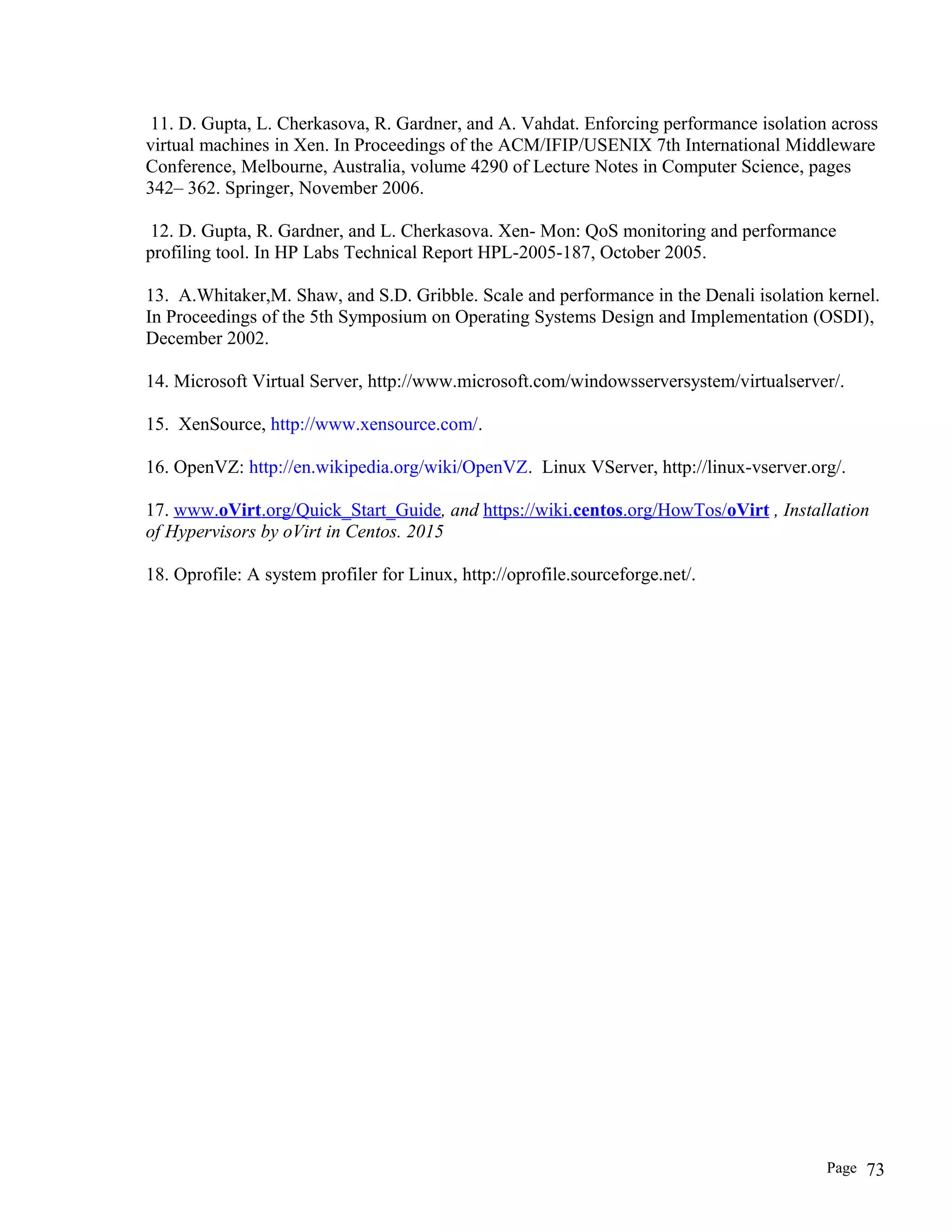 11. D. Gupta, L. Cherkasova, R. Gardner, and A. Vahdat. Enforcing performance isolation across
virtual machines in Xen. In Proceedings of the ACM/IFIP/USENIX 7th International Middleware
Conference, Melbourne, Australia, volume 4290 of Lecture Notes in Computer Science, pages
342– 362. Springer, November 2006.
12. D. Gupta, R. Gardner, and L. Cherkasova. Xen- Mon: QoS monitoring and performance
profiling tool. In HP Labs Technical Report HPL-2005-187, October 2005.
13. A.Whitaker,M. Shaw, and S.D. Gribble. Scale and performance in the Denali isolation kernel.
In Proceedings of the 5th Symposium on Operating Systems Design and Implementation (OSDI),
December 2002.
14. Microsoft Virtual Server, http://www.microsoft.com/windowsserversystem/virtualserver/.
15. XenSource, http://www.xensource.com/.
16. OpenVZ: http://en.wikipedia.org/wiki/OpenVZ. Linux VServer, http://linux-vserver.org/.
17. www.oVirt.org/Quick_Start_Guide, and https://wiki.centos.org/HowTos/oVirt , Installation
of Hypervisors by oVirt in Centos. 2015
18. Oprofile: A system profiler for Linux, http://oprofile.sourceforge.net/.
Page 73
 