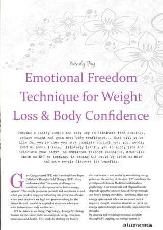 Wendy Fry
Emotional Freedom
Technique for Weight
Loss & Body Confidence
Imagine a really simple and easy way to eliminate food cravings,
reduce weight and gain more body confidence... What will it be
like for you to know you have complete control over your moods,
food or booze intake, ultimately leading you to enjoy life and
celebrate your body? The Emotional Freedom Technique, otherwise
known as EFT or tapping, is taking the world by storm as more
and more people discover its benefits.
ary Craig created EFT, which evolved from Roger
Callahan’s Thought Field Therapy (TFT). Gary
understood that ‘‘the cause of all negative
emotions is a disruption in the body’s energy
system’’. This simple process is portable and easy to use as and
when you need to stop yourself eating that extra slice of cake,
when your emotions are high and you’re reaching for the
biscuit tin and can also be applied in situations when you
want to have more body confidence.
EFT is classed as an Energy Psychology. Energy Psychology
focuses on the connected relationship of energy, emotions,
behaviours and health. EFT works by shifting the brain’s
electrochemistry and works by stimulating energy
points on the surface of the skin. EFT combines the
principles of Chinese Medicine with modern
psychology. Our emotional and physical health
depends upon the smooth flow of energy through
our body’s energy meridians. Emotions affect our
energy systems and when we are tuned into a
negative thought, emotion, situation or event our
energy system disrupts and literally responds to the
thought.
By clearing and releasing emotional conflicts
through EFT tapping, our energy system is -
G
35 | BarefootVegan
 