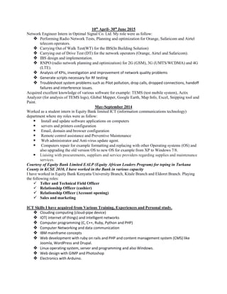 10th
April- 30th
June 2015
Network Engineer Intern in Optimal Signal Co. Ltd. My role were as follow:
 Performing Radio Network Tests, Planning and optimization for Orange, Safaricom and Airtel
telecom operators.
 Carrying Out of Walk Test(WT) for the IBS(In Building Solution)
 Carrying out of Drive Test (DT) for the network operators (Orange, Airtel and Safaricom).
 IBS design and implementation.
 RNPO (radio network planning and optimization) for 2G (GSM), 3G (UMTS/WCDMA) and 4G
(LTE).
 Analysis of KPIs, investigation and improvement of network quality problems
 Generate scripts necessary for RF testing
 Troubleshoot system problems such as Pilot pollution, drop calls, dropped connections, handoff
failures and interference issues.
Acquired excellent knowledge of various software for example: TEMS (test mobile system), Actix
Analyzer (for analysis of TEMS logs), Global Mapper, Google Earth, Map Info, Excel, Snipping tool and
Paint.
May-September 2014
Worked as a student intern in Equity Bank limited ICT (information communications technology)
department where my roles were as follow:
 Install and update software applications on computers
 servers and printers configuration
 Email, domain and browser configuration
 Remote control assistance and Preventive Maintenance
 Web administrator and Anti-virus update agent.
 Computers repair for example formatting and replacing with other Operating systems (OS) and
also upgrading the old version OS to new OS for example from XP to Windows 7/8.
 Liaising with procurements, suppliers and service providers regarding supplies and maintenance
services.
Courtesy of Equity Bank Limited EALP (Equity African Leaders Program) for toping in Turkana
County in KCSE 2010, I have worked in the Bank in various capacity
I have worked in Equity Bank Kenyatta University Branch, Kitale Branch and Eldoret Branch. Playing
the following roles:
 Teller and Technical Field Officer
 Relationship Officer (cashier)
 Relationship Officer (Account opening)
 Sales and marketing
ICT Skills I have acquired from Various Training, Experiences and Personal study.
 Clouding computing (cloud-pipe device)
 IOT( internet of things) and intelligent networks
 Computer programming (C, C++, Ruby, Python and PHP)
 Computer Networking and data communication
 IBM mainframe concepts
 Web development with ruby on rails and PHP and content management system (CMS) like
Joomla, WordPress and Drupal.
 Linux operating system, server and programming and also Windows.
 Web design with GIMP and Photoshop
 Electronics with Arduino.
 