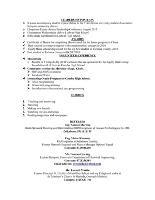 LEADERSHIP POSITION
o Kwanza constituency student representative in the Trans-Nzoia university student Association
Kenyatta university charter.
o Chaperone Equity Annual leadership Conference August 2012.
o Chairperson Mathematics club in Lodwar High School.
o Bible study coordinator in Lodwar High school.
AWARDS
 Certificate of Honor for completing Huawei seed for the future program in China.
 Best student in science congress with a mathematical concept in 2010.
 Equity Bank scholarship award for the top best student in Turkana County, 2010.
 Best student in Turkana County in KCSE 2010.
VOLUNTEER EXPERIENCE
 Mentorship
 Mentor of 5 wings to fly (WTF) scholars that are sponsored by the Equity Bank Group
Foundation all of them in Kiambu High School.
 Community services in Marinda village, Kitale.
 HIV and AIDS awareness
 Food and Water
 Instructing Oracle Program in Kiambu High School.
 Alice programming
 Green foot programming
 Introduction to fundamental java programming
HOBBIES
1. Teaching and mentoring
2. Traveling
3. Making new friends
4. Watching movies and songs
5. Reading magazines and newspapers
REFEREES
Eng. Samuel Maritim
Radio Network Planning and Optimization (RNPO) engineer at Huawei Technologies Co. LTD.
Cell phone: 0711616175
Eng. Victor Kimosop
RAN engineer at Safaricom Limited.
Former Network Engineer and Project Manager Optimal Signal
Contacts: 0725040230
Mr. Duncan Ojwang
Lecture Kenyatta University Department of Electrical Engineering,
Contacts: 0721336384
Email address: ojwangdan@gmail.com
Mr. Lusweti Martin
Former Principal St. Cecilia’s Mixed Day School and my Religious Leader at
St. Matthew’s Church in Marinda, Outreach Ministry.
Contacts: 0726 633 701
 