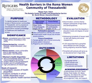 Health Barriers in the Roma Women
Community of Thessaloniki
Megan Yuan, Intern
The Dukakis Center for Public and Humanitarian Service
Dr. David Wisner, Executive Director
PURPOSE
To identify barriers to healthcare
access in Roma women communities
in Thessaloniki, and to propose an
educational intervention that will
support Roma women's knowledge
on healthcare and healthcare
access.
METHODOLOGY EVALUATION
➢Discrimination: common theme
between participants of Agia Sofia
and Dendropotamos.
➢Differences seen from the disparity in
education levels and degree of social
integration.
➢Addressing complexity of issues need
to start with literacy and social
engagement.
➢5 of 6 responded that a pamphlet
about lifestyle and diet changes
during pregnancy would be helpful.
➢Pamphlet with pictures will serve as
an educational tool in Agia Sofia.
OUTCOMES
SIGNIFICANCE
Roma: considered one of the most
major ethnic minorities in the
world.
Characterized by: nomadic
lifestyle, social exclusion, and
poverty.
Roma women: more vulnerable
due to rigid gender roles,
oppression, and illiteracy.
Women's health disparities:
a. lack of knowledge about pap and
mammography screening
b. limited visits to the gynecologist
c. limited use of contraception
d. high prevalence of miscarriage
Goals of research:
Investigate causes of health
disparities
Explore contexts in which
health disparities occur
Identify specific health barriers
Open-ended
interviews
Focus Group
Agia Sofia
 6 participants
Ages 35-70
Dendropotamos
4 participants
Ages 14-15
Participative approach:
Allow participants to identify own issues
Contextualize health issues into broader
social problems.
Focus of questions:
1. Female gender role in Roma community
2. Doctor-patient interaction
3. Pregnancy and motherhood
ACKNOWLEDGEMENT
A special thank you to Dr. David
Wisner, Ruth Sutton, Dr. Maria
Patsarika, Ann-Marie Hill, and the
staff of SolidarityNow for their
encouragement, help, and support.
LIMITATIONS
➢Language barrier
➢Small sample size
➢Interpretivist style
➢Pre-selected participants
 