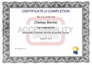 CERTIFICATE of COMPLETION
This is to certify that
Chelsey Bernier
has completed the
Accessible Customer Service eLearning Course
August 27, 2015
www.accessontario.com
Powered by TCPDF (www.tcpdf.org)
 
