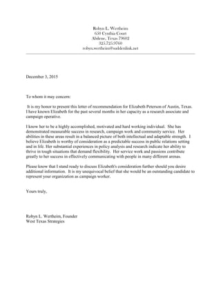Robyn L. Wertheim
650 Cynthia Court
Abilene, Texas 79602
325.725.9760
robyn.wertheim@suddenlink.net
________________________________________________________________________________________________________
December 3, 2015
To whom it may concern:
It is my honor to present this letter of recommendation for Elizabeth Peterson of Austin, Texas.
I have known Elizabeth for the past several months in her capacity as a research associate and
campaign operative.
I know her to be a highly accomplished, motivated and hard working individual. She has
demonstrated measurable success in research, campaign work and community service. Her
abilities in these areas result in a balanced picture of both intellectual and adaptable strength. I
believe Elizabeth is worthy of consideration as a predictable success in public relations setting
and in life. Her substantial experiences in policy analysis and research indicate her ability to
thrive in tough situations that demand flexibility. Her service work and passions contribute
greatly to her success in effectively communicating with people in many different arenas.
Please know that I stand ready to discuss Elizabeth's consideration further should you desire
additional information. It is my unequivocal belief that she would be an outstanding candidate to
represent your organization as campaign worker.
Yours truly,
Robyn L. Wertheim, Founder
West Texas Strategies
 
