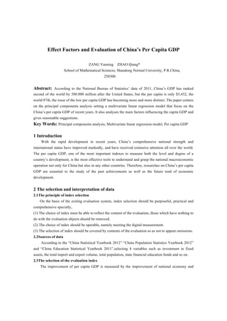 Effect Factors and Evaluation of China’s Per Capita GDP
ZANG Yanning ZHAO Qiang*
School of Mathematical Sciences, Shandong Normal University, P.R.China,
250300
Abstract: According to the National Bureau of Statistics’ data of 2011, China’s GDP has ranked
second of the world by 580.000 million after the United States, but the per capita is only $5,432, the
world 87th, the issue of the low per capita GDP has becoming more and more distinct. The paper centers
on the principal components analysis setting a multivariate linear regression model that focus on the
China’s per capita GDP of recent years. It also analyses the main factors influencing the capita GDP and
gives reasonable suggestions.
Key Words: Principal components analysis, Multivariate linear regression model, Per capita GDP
1 Introduction
With the rapid development in recent years, China’s comprehensive national strength and
international status have improved markedly, and have received extensive attention all over the world.
The per capita GDP, one of the most important indexes to measure both the level and degree of a
country’s development, is the most effective tools to understand and grasp the national macroeconomic
operation not only for China but also in any other countries. Therefore, researches on China’s per capita
GDP are essential to the study of the past achievements as well as the future tend of economic
development.
2 The selection and interpretation of data
2.1The principle of index selection
On the basis of the exiting evaluation system, index selection should be purposeful, practical and
comprehensive specially,
(1) The choice of index must be able to reflect the content of the evaluation, those which have nothing to
do with the evaluation objects should be removed.
(2) The choice of index should be operable, namely meeting the digital measurement.
(3) The selection of index should be covered by contents of the evaluation so as not to appear omissions.
2.2Sources of data
According to the “China Statistical Yearbook 2012” “China Population Statistics Yearbook 2012”
and “China Education Statistical Yearbook 2011”,selecting 8 variables such as investment in fixed
assets, the total import and export volume, total population, state financial education funds and so on.
2.3The selection of the evaluation index
The improvement of per capita GDP is measured by the improvement of national economy and
 
