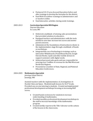 Partnered 10-15 area Account Executives before and
after trainings to develop the best plan for the district.
 Used Web X to deliver trainings to administrators and
or teachers online.
 Used interactive activities during onsite trainings.
2005-2013 Curriculum Specialist MW Region
Pearson Education
St. Louis, MO
 Delivered a multitude of winning sales presentations
that provided solutions to educators.
 Equipped teachers and administrators with the tools
needed to save time increase test scores and answer
parent concerns.
 Administered the foundations of instruction to clients in
the implementation stage through a multitude of hands
on workshops.
 Integrated the use of technology in trainings such as
Interactive Whiteboards, Promethean Boards, Google
Chrome Books, I-pads and other mobile devices to
support customers with digital needs.
 Achieved personal sales goals and was responsible for
securing over 5 million in revenue for the Mid-West and
North East Regions.
 Presented at a number of State, Regional, and National
Education Conferences.
2004-2005 Mathematics Specialist
Jennings School District
Jennings, MO
Assisted teachers with the implementation of, Investigations In
Number Data and Space. Modeled math lessons for K-6th Grade.
Provided one-on-one tutoring to students. Created and implemented
professional development workshops focusing on increasing MAP
scores.
 Created hands-on lessons for students to increase
understanding of mathematics.
 Provided monthly professional development workshops to
the staff to increase knowledge of the mathematics
program.
 Created weekly reports to the Title I director on the actions
of the lessons in the classrooms.
 