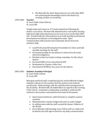  Worked with the State Department to score the State MAP
test and bring that knowledge back to the district by
creating a hands-on workshop.
1999-2004 Teacher
St. Louis Public School District
St. Louis, MO
Taught math and science to 4th Grade students by following the
district curriculum. Worked with Administrators and staff to develop
high level, high achieving lessons to increase scores on the State MAP
test. Worked with the school district to provide monthly professional
development workshops on Investigations math. Open
communication with parents and community about classroom
activities daily.
 Lead Professional Development Committee Co-Chair and held
monthly meetings for the staff.
 Presented monthly for the district to inform Fourth Grade
about Investigations.
 Worked on the Curriculum writing committee for the school
district.
 Increased MAP scores and achieved AYP.
 Nominated for Teacher of the Year.
 Presented at NCTM for two years for the district.
2002-2002 Summer Academy Principal
St. Louis Public Schools
St. Louis, MO
Managed and hired staff, completed payroll, and handled the budget.
Initiated a theme for the summer that the teachers and students
would study. Held meetings with the staff about the management of
the Academy. Worked with all stakeholders in regards to the running
of the school. Conducted a culminating assembly to celebrate the
endeavors the teachers and students encountered all summer.
 Interviewed and hired a staff of twenty to complete summer
academy.
 Maintained the summer budget and came in under budget.
 In collaboration with the staff created the theme: Children of
the World.
 Every Monday staff meetings were held as well as a daily note
located by the staff sign in sheet for any daily communication.
 