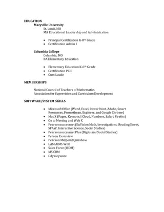 EDUCATION
Maryville University
St. Louis, MO
MA Educational Leadership and Administration
 Principal Certification K-8th Grade
 Certification Admin I
Columbia College
Columbia, MO
BA Elementary Education
 Elementary Education K-6th Grade
 Certification PC II
 Cum Laude
MEMBERSHIPS
National Council of Teachers of Mathematics
Association for Supervision and Curriculum Development
SOFTWARE/SYSTEM SKILLS
 Microsoft Office (Word, Excel, PowerPoint, Adobe, Smart
Resources, Promethean, Explorer, and Google Chrome)
 Mac X (Pages, Keynote, I Cloud, Numbers, Safari, Firefox)
 Go to Meeting and Web X
 Pearsonsuccessnet (EnVision Math, Investigations, Reading Street,
SFAW, Interactive Science, Social Studies)
 Pearsonsuccessnet Plus (Digits and Social Studies)
 Person Examview
 Pearson Midpoint Quizshow
 LAM AIMS WEB
 Sales Force (ICOM)
 MS CRM
 Odysseyware
 