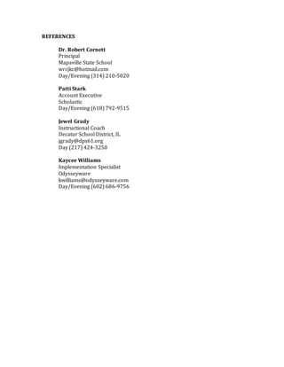REFERENCES
Dr. Robert Cornett
Principal
Mapaville State School
wrcjkc@hotmail.com
Day/Evening (314) 210-5020
Patti Stark
Account Executive
Scholastic
Day/Evening (618) 792-9515
Jewel Grady
Instructional Coach
Decatur School District, IL
jgrady@dps61.org
Day (217) 424-3250
Kaycee Williams
Implementation Specialist
Odysseyware
kwilliams@odysseyware.com
Day/Evening (602) 686-9756
 