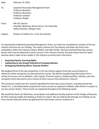 2
Date: February 14, 2016
To: Copeland Associates Management Team
Professor Benedict
Professor Marchese
Professor Lambert
Professor Wright
From: PM 101 Team 8
Chandler McKinney, Daniel Yerina, Tim Slocombe
Halley Davidson, Morgan Hizar
Subject: Analysis of Hasbro Inc. in the Toy Industry
As requested by Copeland Associated Management Team, our team has completed an analysis of the toy
industry and here are our findings. This report outlines the Toy Industry and looks into three main
competitors within the industry, Hasbro, Mattel, and Jakks Pacific. We have outlined three key success
factors that must be obtained to reach success in the industry. Overall, the data shows that this report
portrays what it takes to be a leader in the industry currently and in the future.
• Acquiring Popular Licensing Rights
• Capitalizing on the Growth Potential of Emerging Markets
• Strategizing Marketing Efforts Towards Children
We weighed three of the top competitors in the toy industry against three key success factors to
determine which companies are best poised for success. We did this by gathering information from a
variety of sources such as websites, sales reports, financial reports, company profiles, statistics, journals,
and government documents and a variety of other sources that tailored our research.
The conclusion made from this research identified the three key success factors, and determined that
Hasbro Inc. is ultimately better prepared for future success as opposed to Mattel, Jakks Pacific in respect to
our key success factors. These results are explained throughout the following report.
We would like thank Lori Marchese, Janae Boyles and additional faculty teachers of the College of Business
for their amazing insight and helping us finish our report. We can walk faculty through our findings at any
time and will show you where we gathered this information and our analysis of it.
 