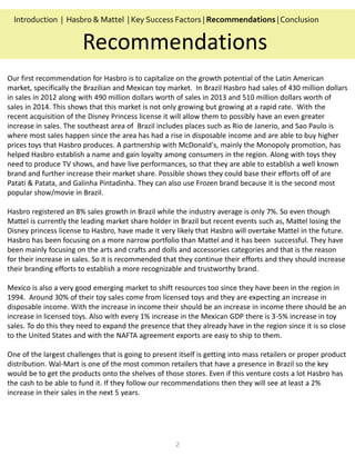 2
Our first recommendation for Hasbro is to capitalize on the growth potential of the Latin American
market, specifically the Brazilian and Mexican toy market. In Brazil Hasbro had sales of 430 million dollars
in sales in 2012 along with 490 million dollars worth of sales in 2013 and 510 million dollars worth of
sales in 2014. This shows that this market is not only growing but growing at a rapid rate. With the
recent acquisition of the Disney Princess license it will allow them to possibly have an even greater
increase in sales. The southeast area of Brazil includes places such as Rio de Janerio, and Sao Paulo is
where most sales happen since the area has had a rise in disposable income and are able to buy higher
prices toys that Hasbro produces. A partnership with McDonald's, mainly the Monopoly promotion, has
helped Hasbro establish a name and gain loyalty among consumers in the region. Along with toys they
need to produce TV shows, and have live performances, so that they are able to establish a well known
brand and further increase their market share. Possible shows they could base their efforts off of are
Patati & Patata, and Galinha Pintadinha. They can also use Frozen brand because it is the second most
popular show/movie in Brazil.
Hasbro registered an 8% sales growth in Brazil while the industry average is only 7%. So even though
Mattel is currently the leading market share holder in Brazil but recent events such as, Mattel losing the
Disney princess license to Hasbro, have made it very likely that Hasbro will overtake Mattel in the future.
Hasbro has been focusing on a more narrow portfolio than Mattel and it has been successful. They have
been mainly focusing on the arts and crafts and dolls and accessories categories and that is the reason
for their increase in sales. So it is recommended that they continue their efforts and they should increase
their branding efforts to establish a more recognizable and trustworthy brand.
Mexico is also a very good emerging market to shift resources too since they have been in the region in
1994. Around 30% of their toy sales come from licensed toys and they are expecting an increase in
disposable income. With the increase in income their should be an increase in income there should be an
increase in licensed toys. Also with every 1% increase in the Mexican GDP there is 3-5% increase in toy
sales. To do this they need to expand the presence that they already have in the region since it is so close
to the United States and with the NAFTA agreement exports are easy to ship to them.
One of the largest challenges that is going to present itself is getting into mass retailers or proper product
distribution. Wal-Mart is one of the most common retailers that have a presence in Brazil so the key
would be to get the products onto the shelves of those stores. Even if this venture costs a lot Hasbro has
the cash to be able to fund it. If they follow our recommendations then they will see at least a 2%
increase in their sales in the next 5 years.
Recommendations
Introduction | Hasbro & Mattel | Key Success Factors | Recommendations |Conclusion
 