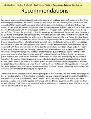 2
Recommendations
Introduction | Hasbro & Mattel | Key Success Factors | Recommendations |Conclusion
Our second recommendation is to get into the Chinese market and keep focus on Transformers, Star Wars,
and other popular licenses. Hasbro should also put more focus into the sports toys and construction toys
segments of the industry. Within increase sales in these categories Hasbro needs a brand that can rival
Mattel’s MEGA Brand and LEGO for consumer sales. The best course of action is to expand the Transformers
brand in China because with the construction and the upcoming completion of the Transformers theme
park in China. With this the popularity of Transformers toys will increase and then so will sales. The reason
for sports and construction toys is because they have seen 19% and 18% compounded annual growth rate
respectively. China is expected to see an increase in disposable income in the near future since in a 5 year
span from 2009-2014 China saw a $3 trillion increase in disposable income. If the trend continues then the
Chinese population will have a lot of money to spend on non-essential entertainment items such as toys.
Hasbro needs to focus on creating high quality items so families feel positive that they are making a good
investment with these Chinese made products. Counterfeit products have been a huge factor for Hasbro
because small manufactures are tweaking currently existing products and selling them at a low price. In
past years Chinese families typically had to purchase these low quality products because of their small
income and large families. As mentioned above this is changing and now Chinese families are wanting
quality products they know will no harm their children at a fair price. This is something Hasbro will face
throughout the country since many people know nothing else than bad quality products. Hasbro has to
establish themselves as great brand that offers quality and price all in one toy in the region and win over
the people to continue to increase sales. Finally Hasbro will have to focus on infant/preschool toys, which
they already do very well, due to the Chinese government dropping the one child policy and the drastically
reduced leisure time for children around the age of 10.
The retailers should be the priority for Hasbro getting into is Wal-Mart and Toys R Us will be a challenge but
they are the top retailers in China. Hasbro already has a strong relationship with them in the United States
and needs to continue that overseas. One of the most important things to do to be able to sell to the
general population is to somehow gain a partnership with the Chinese government. The reason for this is
because of the fact that China is a communism and the government controls most aspects of the economy.
This will be difficult but it is possible.
 