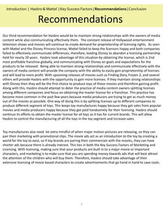 2
Recommendations
Introduction | Hasbro & Mattel | Key Success Factors | Recommendations |Conclusion
Our third recommendation for Hasbro would be to maintain strong relationships with the owners of media
content while also communicating effectively them. The constant release of Hollywood entertainment
television shows and movies will continue to create demand for proprietorship of licensing rights. As seen
with Mattel and the Disney Princess license, Mattel failed to keep the licensors happy and both companies
failed to effectively communicate differences, therefore, leading Disney to abandon a licensing partnership
held for nearly 20 years. Hasbro took advantage of this situation by obtaining the license, which is 2nd
most profitable franchise globally, and communicating with Disney on goals and expectations for the
products to be released. Being able to maintain strong relationships and communicate effectively with the
owners of media content will provide the company with the ability to easily gain proprietorship of licenses
and will lead to more profit. With upcoming releases of movies such as Finding Dory, Frozen 2, and several
others will provide Hasbro with the opportunity to gain more licenses. If they maintain strong relationships
with Disney then they will be the first choice to produce toys of those movies and therefore gaining profit.
Along with this, Hasbro should attempt to deter the practice of media content owners splitting licenses
among different companies and focus on obtaining the master license for a franchise. This practice has
become more common in the past few years because media producers are trying to get as much money
out of the movies as possible. One way of doing this is by splitting licenses up to different companies to
produce different segment of toys. This keeps toy manufactures happy because they get sales from popular
movies and media producers happy because they get paid handsomely for their licensing. Hasbro should
continue its efforts to obtain the master license for all toys as it has for current brands. This will allow
Hasbro to control the manufacturing of all the toys in the toy segment and increase sales.
Toy manufactures also need be extra mindful of when major motion pictures are releasing, so they can
pair their marketing with promotional clips. The movie ads act as an introduction to the toy by creating a
world for the toy to exist, so if toy brands are pairing their commercials with the movies, they can have
shorter ads because there is already interest. This ties in both the Key Success Factors of Marketing and
Licensing. With licensing, making sure that your products are built in to a major movie or important
characters, and marketing is to make sure that you are spending money towards ads that will best attract
the attention of the children who will buy them. Therefore, Hasbro should take advantage of their
extensive licensing of movie based characters to create advertisements that go hand in hand to save costs.
 