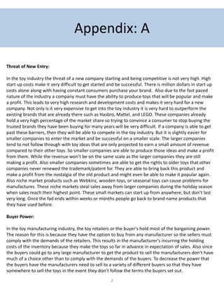 2
Appendix: A
Threat of New Entry:
In the toy industry the threat of a new company starting and being competitive is not very high. High
start up costs make it very difficult to get started and be successful. There is million dollars in start up
costs alone along with having constant consumers purchase your brand. Also due to the fast paced
nature of the industry a company must have the ability to produce toys that will be popular and make
a profit. This leads to very high research and development costs and makes it very hard for a new
company. Not only is it very expensive to get into the toy industry it is very hard to outperform the
existing brands that are already there such as Hasbro, Mattel, and LEGO. These companies already
hold a very high percentage of the market share so trying to convince a consumer to stop buying the
trusted brands they have been buying for many years will be very difficult. If a company is able to get
past these barriers, then they will be able to compete in the toy industry. But it is slightly easier for
smaller companies to enter the market and be successful on a smaller scale. The larger companies
tend to not follow through with toy ideas that are only projected to earn a small amount of revenue
compared to their other toys. So smaller companies are able to produce those ideas and make a profit
from them. While the revenue won’t be on the same scale as the larger companies they are still
making a profit. Also smaller companies sometimes are able to get the rights to older toys that other
companies never renewed the trademark/patent for. They are able to bring back this product and
make a profit from the nostalgia of the old product and might even be able to make it popular again.
Also niche market products such as Webkinz, wooden toys, or seasonal toys can cause problems for
manufactures. These niche markets steal sales away from larger companies during the holiday season
when sales reach their highest point. These small markets can start up from anywhere, but don’t last
very long. Once the fad ends within weeks or months people go back to brand name products that
they have used before.
Buyer Power:
In the toy manufacturing industry, the toy retailers or the buyer's hold most of the bargaining power.
The reason for this is because they have the option to buy from any manufacturer so the sellers must
comply with the demands of the retailers. This results in the manufacturer's incurring the holding
costs of the inventory because they make the toys so far in advance in expectation of sales. Also since
the buyers could go to any large manufacturer to get the product to sell the manufacturers don’t have
much of a choice other than to comply with the demands of the buyers. To decrease the power that
the buyers have the manufacturers need to sell to a variety of different buyers so that they have
somewhere to sell the toys in the event they don’t follow the terms the buyers set out.
 