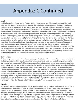 Legal:
Legislation such as the Consumer Product Safety Improvement Act which was implemented in 2008
bans manufacturers from selling or producing child products that do not meet the safety regulations.
This also requires companies to test products for any that could be harmful to children such as lead.
They also needed a compliance certification from an accredited third-party laboratory. Recalls for these
toys has caused millions of dollars in revenue but what it did worse was that it lost consumer confidence
in these products. Also patents are a huge issue where many off brand companies are just tweaking
current products giving them new names and selling them a premium price. Licensing is another legal
aspect where toy companies are fighting for the rights to make the toys of large movie studios. Various
agreements have to be reached within contracts such as royalty fees and up-front costs. These could
reach into the millions of dollars and need to be agreed upon by both parties. Toy manufactures also
have full responsibility for products that don’t sell on the shelves. If a movie doesn’t reach its full
potential toy manufactures may have left over inventory that they need to dispose of to make room for
the next toys coming in. New testing regulations have caused toys to rise in price over the past couple
years. To make sure products are lead free and at a high quality there is a many quality assurance tests
that need to be taken and passed to make sure products are safe for children.
Environment:
Factors range from how much waste companies produce in their factories, and the amount of emissions
that companies are letting out. Increase in environmental awareness has caused many consumers to
buy more green products to feel like they are contributing to a greater cause. More consumers want to
help the environment buy buying toys that can be recycled or reused. China has just passed a legislation
that they are limit their Co2 emissions across the country. After record years of increasing emissions
China has pledged to slow Co2 emissions by 2030. They are trying to implement new renewable energy
sources such as wind turbines, hydroelectric, and nuclear power to get away from coal and fossil fuels.
The Toy Industry Association has also looked into new ways that toy manufactures can clean up their
packaging efforts. Many consumers believe that packaging for toys involved useless plastics that could
be done away with. Overall this will be the future of the toy industry with more and more consumers
wanting green toys it will be essential for the industry to follow this green movement.
Overall:
PESTLE was one of the first analysis tool that we used which got us thinking about the toy industry in a
range of factors. It helped us to look at the big picture of the toy industry and help us identify key
success factors or licensing and make sure we incorporated social and environmental aspects of the
industry. Everything from legal, social, and political factors can change how and industry functions for
the future. When looking at the toy industry people are always responding to different changes in taste
of toys, and in today's age that means new technology. With PESTLE we were able to check out multiple
factors together, and see how current issues going on in the industry affected these factors.
Appendix: C Continued
 