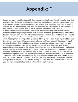 2
Appendix: F
Hasbro is in a very promising place with their financials as of right now. Though the ratios show they
were on a slight decline up until 2014 then they made a slight bounce back. But Hasbro’s ratios are
still in a good place for the toy industry as of right now because their ratios are above the industry
average. This is a very promising trend because recently Hasbro has acquired the licensing rights to
the Disney Princess franchise, which is the second most profitable license in the US.
A trend that the ratios and statements show is that they are increasing their accounts payable.
Which means they are gaining more debt each year. Also Hasbro has gained more long term debt in
the past two years. With an increase from 959 million to 1.59 billion. Even with this increase in debt
the companies quick and current ratios have increased in the same amount of time. This means that
while the company is incurring debt they are also obtaining more assets. This is important because if
they gain too much debt without gaining assets Hasbro could be in trouble if they couldn’t pay off
the debt. This looks like it might become a problem because the ratios are showing a trend with
account payable turnover. Over the past 5 years the ratio has been decreasing while accounts
payable has been increasing on the balance sheet. If both continue in the direction they are heading
Hasbro could gain too much debt and not be able to pay it off. To prevent this, they need to begin
paying off the debt now bit by bit or they need to stop borrowing money at the rate they are now.
After calculating the ROE with the Dupont approach certain things were easier to see. It shows that
2013 was a down year for Hasbro because of a decrease in net profit margin from 2012 to 2013. It
was 7.01% in 2013 while 8.22 % and 9.72% in 2012 and 2014 respectively. The numbers are above
average when to compared to the industry average of 6.63%. All of their ratios decreased for that
year but they were able to bounce back with a 5% increase in revenue.
 