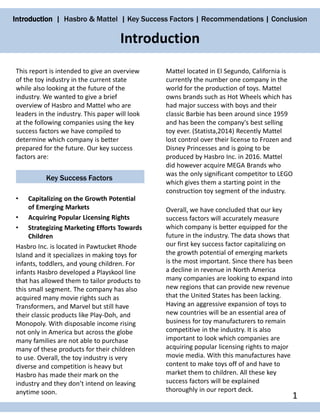 Introduction | Hasbro & Mattel | Key Success Factors | Recommendations | Conclusion
This report is intended to give an overview
of the toy industry in the current state
while also looking at the future of the
industry. We wanted to give a brief
overview of Hasbro and Mattel who are
leaders in the industry. This paper will look
at the following companies using the key
success factors we have compiled to
determine which company is better
prepared for the future. Our key success
factors are:
Key Success Factors
• Capitalizing on the Growth Potential
of Emerging Markets
• Acquiring Popular Licensing Rights
• Strategizing Marketing Efforts Towards
Children
Hasbro Inc. is located in Pawtucket Rhode
Island and it specializes in making toys for
infants, toddlers, and young children. For
infants Hasbro developed a Playskool line
that has allowed them to tailor products to
this small segment. The company has also
acquired many movie rights such as
Transformers, and Marvel but still have
their classic products like Play-Doh, and
Monopoly. With disposable income rising
not only in America but across the globe
many families are not able to purchase
many of these products for their children
to use. Overall, the toy industry is very
diverse and competition is heavy but
Hasbro has made their mark on the
industry and they don’t intend on leaving
anytime soon.
Mattel located in El Segundo, California is
currently the number one company in the
world for the production of toys. Mattel
owns brands such as Hot Wheels which has
had major success with boys and their
classic Barbie has been around since 1959
and has been the company's best selling
toy ever. (Statista,2014) Recently Mattel
lost control over their license to Frozen and
Disney Princesses and is going to be
produced by Hasbro Inc. in 2016. Mattel
did however acquire MEGA Brands who
was the only significant competitor to LEGO
which gives them a starting point in the
construction toy segment of the industry.
Overall, we have concluded that our key
success factors will accurately measure
which company is better equipped for the
future in the industry. The data shows that
our first key success factor capitalizing on
the growth potential of emerging markets
is the most important. Since there has been
a decline in revenue in North America
many companies are looking to expand into
new regions that can provide new revenue
that the United States has been lacking.
Having an aggressive expansion of toys to
new countries will be an essential area of
business for toy manufacturers to remain
competitive in the industry. It is also
important to look which companies are
acquiring popular licensing rights to major
movie media. With this manufactures have
content to make toys off of and have to
market them to children. All these key
success factors will be explained
thoroughly in our report deck.
Introduction
1
 