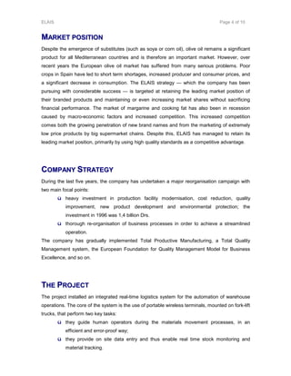 ELAIS Page 4 of 10
MMAARRKKEETT PPOOSSIITTIIOONN
Despite the emergence of substitutes (such as soya or corn oil), olive oil remains a significant
product for all Mediterranean countries and is therefore an important market. However, over
recent years the European olive oil market has suffered from many serious problems. Poor
crops in Spain have led to short term shortages, increased producer and consumer prices, and
a significant decrease in consumption. The ELAIS strategy — which the company has been
pursuing with considerable success — is targeted at retaining the leading market position of
their branded products and maintaining or even increasing market shares without sacrificing
financial performance. The market of margarine and cooking fat has also been in recession
caused by macro-economic factors and increased competition. This increased competition
comes both the growing penetration of new brand names and from the marketing of extremely
low price products by big supermarket chains. Despite this, ELAIS has managed to retain its
leading market position, primarily by using high quality standards as a competitive advantage.
CCOOMMPPAANNYY SSTTRRAATTEEGGYY
During the last five years, the company has undertaken a major reorganisation campaign with
two main focal points:
ü heavy investment in production facility modernisation, cost reduction, quality
improvement, new product development and environmental protection; the
investment in 1996 was 1,4 billion Drs.
ü thorough re-organisation of business processes in order to achieve a streamlined
operation.
The company has gradually implemented Total Productive Manufacturing, a Total Quality
Management system, the European Foundation for Quality Management Model for Business
Excellence, and so on.
TTHHEE PPRROOJJEECCTT
The project installed an integrated real-time logistics system for the automation of warehouse
operations. The core of the system is the use of portable wireless terminals, mounted on fork-lift
trucks, that perform two key tasks:
ü they guide human operators during the materials movement processes, in an
efficient and error-proof way;
ü they provide on site data entry and thus enable real time stock monitoring and
material tracking.
 