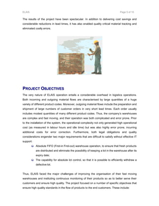 ELAIS Page 5 of 10
The results of the project have been spectacular. In addition to delivering cost savings and
considerable reductions in lead times, it has also enabled quality critical material tracking and
eliminated costly errors.
PPRROOJJEECCTT OOBBJJEECCTTIIVVEESS
The very nature of ELAIS operation entails a considerable overhead in logistics operations.
Both incoming and outgoing material flows are characterised by large quantities of a huge
variety of different product codes. Moreover, outgoing material flows include the preparation and
shipment of large numbers of customer orders in very short lead times. Each order usually
includes modest quantities of many different product codes. Thus, the company’s warehouses
are complex and fast moving, and their operation was both complicated and error prone. Prior
to the installation of the system, the operational complexity not only generated high operational
cost (as measured in labour hours and idle time) but was also highly error prone, incurring
additional costs for error correction. Furthermore, both legal obligations and quality
considerations engender two major requirements that are difficult to satisfy without effective IT
support:
ü Absolute FIFO (First-in First-out) warehouse operation, to ensure that fresh products
are distributed and eliminate the possibility of keeping a lot in the warehouse after its
expiry date;
ü The capability for absolute lot control, so that it is possible to efficiently withdraw a
defective lot.
Thus, ELAIS faced the major challenges of improving the organisation of their fast moving
warehouses and instituting continuous monitoring of their products so as to better serve their
customers and ensure high quality. The project focused on a number of specific objectives that
ensure high quality standards in the flow of products to the end customers. These include:
 
