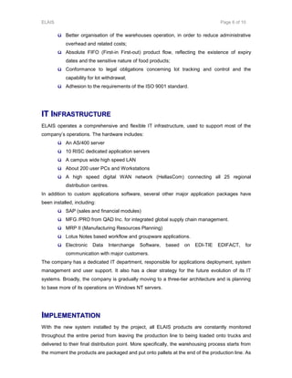 ELAIS Page 6 of 10
ü Better organisation of the warehouses operation, in order to reduce administrative
overhead and related costs;
ü Absolute FIFO (First-in First-out) product flow, reflecting the existence of expiry
dates and the sensitive nature of food products;
ü Conformance to legal obligations concerning lot tracking and control and the
capability for lot withdrawal;
ü Adhesion to the requirements of the ISO 9001 standard.
IITT IINNFFRRAASSTTRRUUCCTTUURREE
ELAIS operates a comprehensive and flexible IT infrastructure, used to support most of the
company’s operations. The hardware includes:
ü An AS/400 server
ü 10 RISC dedicated application servers
ü A campus wide high speed LAN
ü About 200 user PCs and Workstations
ü A high speed digital WAN network (HellasCom) connecting all 25 regional
distribution centres.
In addition to custom applications software, several other major application packages have
been installed, including:
ü SAP (sales and financial modules)
ü MFG /PRO from QAD Inc. for integrated global supply chain management.
ü MRP II (Manufacturing Resources Planning)
ü Lotus Notes based workflow and groupware applications.
ü Electronic Data Interchange Software, based on EDI-TIE EDIFACT, for
communication with major customers.
The company has a dedicated IT department, responsible for applications deployment, system
management and user support. It also has a clear strategy for the future evolution of its IT
systems. Broadly, the company is gradually moving to a three-tier architecture and is planning
to base more of its operations on Windows NT servers.
IIMMPPLLEEMMEENNTTAATTIIOONN
With the new system installed by the project, all ELAIS products are constantly monitored
throughout the entire period from leaving the production line to being loaded onto trucks and
delivered to their final distribution point. More specifically, the warehousing process starts from
the moment the products are packaged and put onto pallets at the end of the production line. As
 