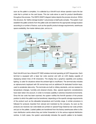 ELAIS Page 7 of 10
soon as the pallet is complete, it is collected by a fork-lift truck whose operator scans the bar
code that is printed on the card boxes. This bar code alone is used for product identification
throughout the process. The IDEF0 (SADT) diagram below depicts the process structure. Within
this structure, the “define storage location” sub-process is itself quite complex. The system must
establish the pallet contents from the pallet code and determine the appropriate storage location
according to a number of factors, such as the specific product storage requirements, warehouse
space availability, the master delivery plan, and so on.
Each fork-lift truck has a Norand RT 5920 wireless terminal operating at UHF frequencies. Each
terminal is equipped with a laser bar code scanner and with an LCD display capable of
displaying sixteen lines of 80 characters. The display has a graphics capability and auxiliary
lighting, to cater for situations where the ambient light is insufficient. The terminal also includes
an alphanumeric keyboard with 58 normal keys and an additional 24 dedicated function keys,
used to accelerate data entry. The terminals are built to military standards, and are resistant to
temperature changes, humidity and physical shocks. Also, special ergonomic considerations
have been taken into account, in order to increase usability in adverse industrial environments.
Once the bar code has been scanned, the system notifies the fork-lift operator of the precise
position to which the pallet must be transferred, depending on the specific storage requirements
of the product such as the allowable temperature and humidity range. A similar procedure is
followed for products imported from abroad and marketed by the company. As soon as the
products are received, bar code labels are printed on special Fargo Datamax bar code printers
and put on the pallets. Loaded pallets are transferred from the factory warehouses either to the
main distribution centre where they are further forwarded or to the various regional distribution
centres. In both cases, the system automatically indicates the specific pallets to be loaded,
 