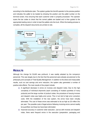 ELAIS Page 8 of 10
according to the distribution plan. The system guides the fork-lift operator to the precise position
and indicates the pallet to be loaded by showing the position and the pallet number on the
terminal screen, thus ensuring that each customer order is properly processed. The operator
scans the bar codes to check that the correct pallets are loaded and is then guided to the
appropriate loading ramp in order to load the pallets onto the truck. When the loading process is
complete, all the dispatch documents are printed on site.
RREESSUULLTTSS
Although the change for ELAIS was profound, it was readily adopted by the company’s
personnel. This was largely due to the fact that the personnel were already accustomed to the
philosophy and concepts of Total Quality Management. In addition to the direct and measurable
results, such as cost savings and error reduction, the system also generated a number of
positive side effects. The main results of the project include:
ü A significant decrease in errors on invoices and dispatch notes. Due to the high
complexity of individual shipments (each consisting of modest quantities of many
products) and the large number of product codes, the procedure of issuing invoices
and dispatch notes was highly error prone. This in turn led to high error correction
costs. With the installation of the new system, the errors have been virtually
eliminated. The cost of these errors was estimated to be as high as 25 million Drs
per year. The possible costs of legal actions following invoicing errors cannot readily
be quantified, but these too have been eliminated.
ü Improved accuracy in customer order execution. Just as with invoices and dispatch
notes, there were frequent errors in the execution (preparation, packaging and
 