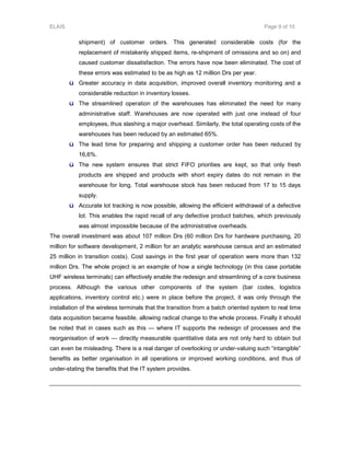 ELAIS Page 9 of 10
shipment) of customer orders. This generated considerable costs (for the
replacement of mistakenly shipped items, re-shipment of omissions and so on) and
caused customer dissatisfaction. The errors have now been eliminated. The cost of
these errors was estimated to be as high as 12 million Drs per year.
ü Greater accuracy in data acquisition, improved overall inventory monitoring and a
considerable reduction in inventory losses.
ü The streamlined operation of the warehouses has eliminated the need for many
administrative staff. Warehouses are now operated with just one instead of four
employees, thus slashing a major overhead. Similarly, the total operating costs of the
warehouses has been reduced by an estimated 65%.
ü The lead time for preparing and shipping a customer order has been reduced by
16,6%.
ü The new system ensures that strict FIFO priorities are kept, so that only fresh
products are shipped and products with short expiry dates do not remain in the
warehouse for long. Total warehouse stock has been reduced from 17 to 15 days
supply.
ü Accurate lot tracking is now possible, allowing the efficient withdrawal of a defective
lot. This enables the rapid recall of any defective product batches, which previously
was almost impossible because of the administrative overheads.
The overall investment was about 107 million Drs (60 million Drs for hardware purchasing, 20
million for software development, 2 million for an analytic warehouse census and an estimated
25 million in transition costs). Cost savings in the first year of operation were more than 132
million Drs. The whole project is an example of how a single technology (in this case portable
UHF wireless terminals) can effectively enable the redesign and streamlining of a core business
process. Although the various other components of the system (bar codes, logistics
applications, inventory control etc.) were in place before the project, it was only through the
installation of the wireless terminals that the transition from a batch oriented system to real time
data acquisition became feasible, allowing radical change to the whole process. Finally it should
be noted that in cases such as this — where IT supports the redesign of processes and the
reorganisation of work — directly measurable quantitative data are not only hard to obtain but
can even be misleading. There is a real danger of overlooking or under-valuing such “intangible”
benefits as better organisation in all operations or improved working conditions, and thus of
under-stating the benefits that the IT system provides.
 