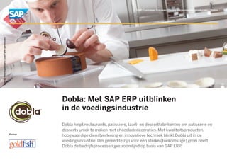 Partner
Dobla: Met SAP ERP uitblinken
in de voedingsindustrie
Dobla helpt restaurants, patissiers, taart- en dessertfabrikanten om patisserie en
desserts uniek te maken met chocoladedecoraties. Met kwaliteitsproducten,
hoogwaardige dienstverlening en innovatieve techniek blinkt Dobla uit in de
voedingsindustrie. Om gereed te zijn voor een sterke (toekomstige) groei heeft
Dobla de bedrijfsprocessen gestroomlijnd op basis van SAP ERP.
SAP Customer Success Story | Consumentenproducten | Dobla
Dobla|Heerhugowaard|Usedwithpermission.
 