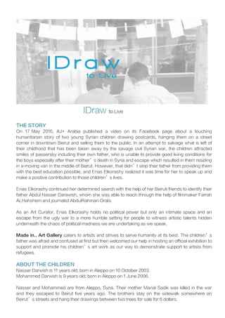 IDraw to Live
THE STORY
On 17 May 2016, AJ+ Arabia published a video on its Facebook page about a touching
humanitarian story of two young Syrian children drawing postcards, hanging them on a street
corner in downtown Beirut and selling them to the public. In an attempt to salvage what is left of
their childhood that has been taken away by the savage civil Syrian war, the children attracted
smiles of passersby including their own father, who is unable to provide good living conditions for
the boys especially after their mother’s death in Syria and escape which resulted in them residing
in a moving van in the middle of Beirut. However, that didn’t stop their father from providing them
with the best education possible, and Enas Elkorashy realized it was time for her to speak up and
make a positive contribution to those children’s lives.
Enas Elkorashy continued her determined search with the help of her Beiruti friends to identify their
father Abdul Nasser Darawish, whom she was able to reach through the help of filmmaker Farrah
ALHahshem and journalist AbdulRahman Orabi.
As an Art Curator, Enas Elkorashy holds no political power but only an intimate space and an
escape from the ugly war to a more humble setting for people to witness artistic talents hidden
underneath the chaos of political madness we are undertaking as we speak.
Made in.. Art Gallery caters to artists and strives to serve humanity at its best. The children’s
father was afraid and confused at first but then welcomed our help in hosting an official exhibition to
support and promote his children’s art work as our way to demonstrate support to artists from
refugees.
ABOUT THE CHILDREN
Nasser Darwish is 11 years old; born in Aleppo on 10 October 2003.
Mohammed Darwish is 9 years old; born in Aleppo on 1 June 2006.
Nasser and Mohammed are from Aleppo, Syria. Their mother Manal Sadik was killed in the war
and they escaped to Beirut five years ago. The brothers stay on the sidewalk somewhere on
Beirut’s streets and hang their drawings between two trees for sale for 6 dollars.
 