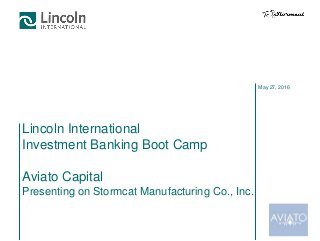 May 27, 2016
Lincoln International
Investment Banking Boot Camp
Aviato Capital
Presenting on Stormcat Manufacturing Co., Inc.
 