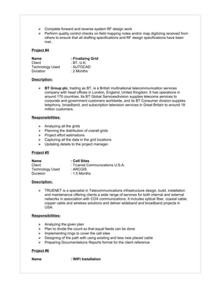  Complete forward and reverse system RF design work
 Perform quality control checks on field mapping notes and/or map digitizing received from
others to ensure that all drafting specifications and RF design specifications have been
met..
Project #4
Name : Finalizing Grid
Client : BT, U.K.
Technology Used : AUTOCAD
Duration : 2 Months
Description:
 BT Group plc, trading as BT, is a British multinational telecommunication services
company with head offices in London, England, United Kingdom. It has operations in
around 170 countries. Its BT Global Servicesdivision supplies telecoms services to
corporate and government customers worldwide, and its BT Consumer division supplies
telephony, broadband, and subscription television services in Great Britain to around 18
million customers.
Responsibilities:
 Analyzing all the grids
 Planning the distribution of overall grids
 Project effort estimations
 Capturing all the data in the grid locations
 Updating details to the project manager.
Project #5
Name : Cell Sites
Client : Truenet Communications U.S.A.
Technology Used : ARCGIS
Duration : 1.5 Months
Description:
 TRUENET is a specialist in Telecommunications infrastructure design, build, installation
and maintenance offering clients a wide range of services for both internal and external
networks in association with COX communications. It includes optical fiber, coaxial cable,
copper cable and wireless solutions and deliver wideband and broadband projects in
USA.
Responsibilities:
 Analyzing the given plan
 Plan to divide the count so that equal feeds can be done
 Implementing rings to cover the cell sites
 Designing of the path with using existing and less new placed cable
 Preparing Documentations Reports format for the client reference.
Project #6
Name : WIFI Installation
 