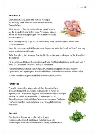 S e i t e | 21
Knoblauch
Überall in der alten Geschichte, war der wichtigste
Verwendung von Knoblauch für seine medizinischen
Eigenschaften.
Wir wissen jetzt, dass die meisten dieser Auswirkungen
auf die Gesundheit aufgrund zu einer Verbindung namens
Allicin, die auch für ausgeprägten Geruch des Knoblauchs
verantwortlich ist.
Knoblauch-Ergänzung ist gut für die Bekämpfung von Krankheiten, einschließlich der
Erkältung bekannt.
Wenn Sie bekommen oft Erkältungen, dann Zugabe von mehr Knoblauch auf Ihre Ernährung
könnte unglaublich hilfsbereit.
Außerdem gibt es überzeugende Beweise für die positiven Auswirkungen auf die Gesundheit
des Herzens.
Für diejenigen mit hohem Cholesterinspiegel, wird Knoblauch Ergänzung zum Gesamt und /
oder LDL-Cholesterin um etwa 10-15% zu reduzieren.
Menschliche Studien haben auch festgestellt, Knoblauch Supplementierung zu einer
signifikanten Verringerung der Blutdruck bei Menschen mit hohem Blutdruck verursachen.
In einer Studie war es genauso effektiv wie ein Blutdrucksenker.
Peterselie
Petersilie ist vor allem wegen seines hohen Apigeningehalts
gesundheitsfördernd. Eine Studie zu Brustkrebs in Ratten hat
ergeben, dass Tiere, die mit Apigenin behandelt worden sind weniger
Tumore entwickelt und erhebliche Verzögerungen bei der
Tumorbildung verzeichnet haben. Apigenin verzögert das Wachstum
von Tumoren indem es die Schaffung neuer Blutgefäße in ihnen
verhindert.
Oregano
Eine Studie an Mäusen hat ergeben, dass Origano
entzündungshemmende Wirkungen entfalten kann. Die
Schwellungen von Mäuse mit entzündeten Pfoten, die mit dem in
 