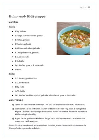 S e i t e | 33
Huhn- und- Klößesuppe
Zutaten
Suppe
 400g Hühner
 1 Stange Staudensellerie, gehackt
 1 Möhre, gehackt
 1 Zweibel, gehackt
 4-6 Knoblauchzehen, gehackt
 4 Zweige Petersilie, gehackt
 1 EL Zitronesaft
 1 EL Brühe
 Salz, Pfeffer, gehackt Schnittlauch
 Wasser
Klöße
 2 EL Butter, geschmolzen
 6 EL Buttermilch
 130g Mehl
 ½ TL Brühe
 Salz, Pfeffer, Knoblauchpulver, gehackt Schnittlauch, gehackt Peterselie
Zubereitung
1) Geben Sie alle Zutaten für in einen Topf und kochen Sie diese für etwa 30 Minuten.
2) Vermischen Sie die restlichen Zutaten und formen Sie den Teig zu ca. 3-4 cm großen
Kugeln. Drücken Sie den Teig dabei nicht all zu fest zusammen, ansonsten kochen die
Klöße nicht gleichmäßig.
3) Fügen Sie die geformten Klöße der Suppe hinzu und lassen diese 15 Minuten darin
mitkochen. Heiß servieren.
Dieses Gericht schmeckt auch mit mit anderen Kräutern prima. Probieren Sie doch einmal die
Hinzugabe der eigenen Gartenkräuter.
 