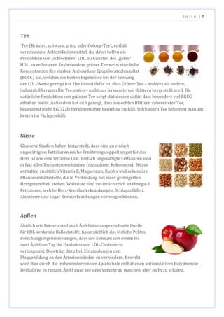 S e i t e | 4
Tee
Tee (Kräuter, schwarz, grün, oder Oolong-Tee), enthält
verschiedene Antioxidationsmittel, die dabei helfen die
Produktion von „schlechtem“ LDL, zu Gunsten des „guten“
HDL, zu reduzieren. Insbesondere grüner Tee weist eine hohe
Konzentration des starken Antioxidans Epigallocatechingallat
(EGCG) auf, welches die besten Ergebnisse bei der Senkung
der LDL-Werte gezeigt hat. Der Grund dafür ist, dass Grüner Tee – anderes als andere,
industriell hergestellte Teesorten – nicht aus fermentierten Blättern hergestellt wird. Die
natürliche Produktion von grünem Tee sorgt stattdessen dafür, dass besonders viel EGCG
erhalten bleibt. Außerdem hat sich gezeigt, dass aus echten Blättern zubereiteter Tee,
bedeutend mehr EGCG als herkömmlicher Beuteltee enthält. Solch einen Tee bekommt man am
besten im Fachgeschäft.
Nüsse
Klinische Studien haben festgestellt, dass eine an einfach
ungesättigten Fettsäuren reiche Ernährung doppelt so gut für das
Herz ist wie eine fettarme Diät. Einfach ungesättigte Fettsäuren sind
in fast allen Nussorten vorhanden (Ausnahme: Kokosnuss). Nüsse
enthalten zusätzlich Vitamin E, Magnesium, Kupfer und sekundäre
Pflanzeninhaltsstoffe, die in Verbindung mit einer gesteigerten
Herzgesundheit stehen. Walnüsse sind zusätzlich reich an Omega-3
Fettsäuren, welche Herz-Kreislauferkrankungen, Schlaganfällen,
Alzheimer und sogar Krebserkrankungen vorbeugen können.
Äpflen
Ähnlich wie Bohnen sind auch Äpfel eine ausgezeichnete Quelle
für LDL-senkende Ballaststoffe, hauptsächlich das lösliche Pektin.
Forschungsergebnisse zeigen, dass der Konsum von einem bis
zwei Äpfel am Tag die Oxidation von LDL-Cholesterin
verlangsamt. Dies trägt dazu bei, Entzündungen und
Plaquebildung an den Arterienwänden zu verhindern. Bewirkt
wird dies durch die insbesondere in der Apfelschale enthaltenen antioxidativen Polyphenole.
Deshalb ist es ratsam, Äpfel zwar vor dem Verzehr zu waschen, aber nicht zu schälen.
 