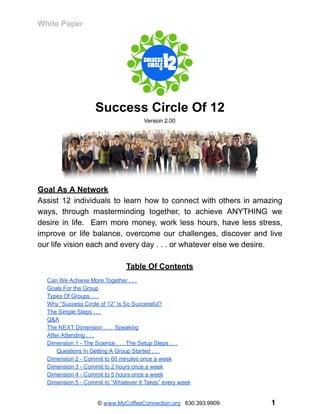 White   Paper  
 
Success   Circle   Of   12 
Version   2.00 
 
Goal   As   A   Network 
Assist 12 individuals to learn how to connect with others in amazing                       
ways, through masterminding together, to achieve ANYTHING we               
desire in life. Earn more money, work less hours, have less stress,                       
improve or life balance, overcome our challenges, discover and live                   
our   life   vision   each   and   every   day   .   .   .   or   whatever   else   we   desire.   
 
Table   Of   Contents 
 
Can   We   Achieve   More   Together   .   .   . 
Goals   For   the   Group 
Types   Of   Groups   .   .   . 
Why   “Success   Circle   of   12”   Is   So   Successful? 
The   Simple   Steps   .   .   . 
Q&A 
The   NEXT   Dimension   .   .   .      Speaking 
After   Attending   .   .   . 
Dimension   1   ­   The   Science   .   .   .   The   Setup   Steps   .   .   . 
Questions   In   Getting   A   Group   Started   .   .   . 
Dimension   2   ­   Commit   to   60   minutes   once   a   week 
Dimension   3   ­   Commit   to   2   hours   once   a   week 
Dimension   4   ­   Commit   to   5   hours   once   a   week 
Dimension   5   ­   Commit   to   “Whatever   It   Takes”   every   week 
 
©    www.MyCoffeeConnection.org          630.393.9909                                                                                                   1 
 