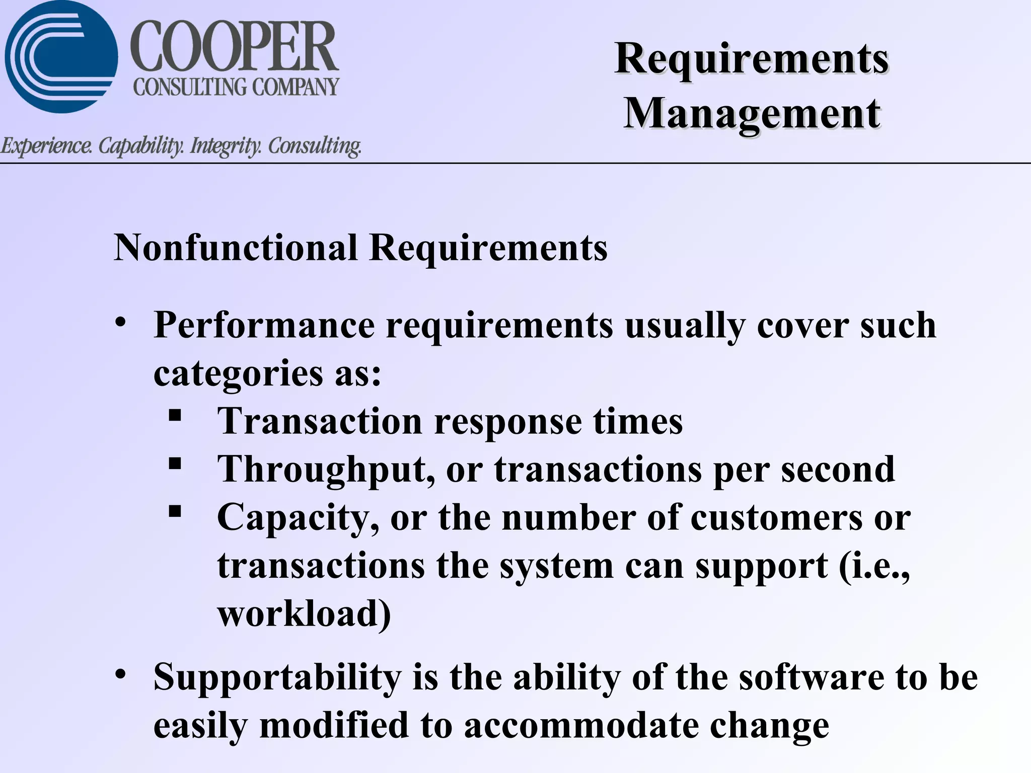 RequirementsRequirements
ManagementManagement
Nonfunctional Requirements
• Performance requirements usually cover such
categories as:
 Transaction response times
 Throughput, or transactions per second
 Capacity, or the number of customers or
transactions the system can support (i.e.,
workload)
• Supportability is the ability of the software to be
easily modified to accommodate change
 