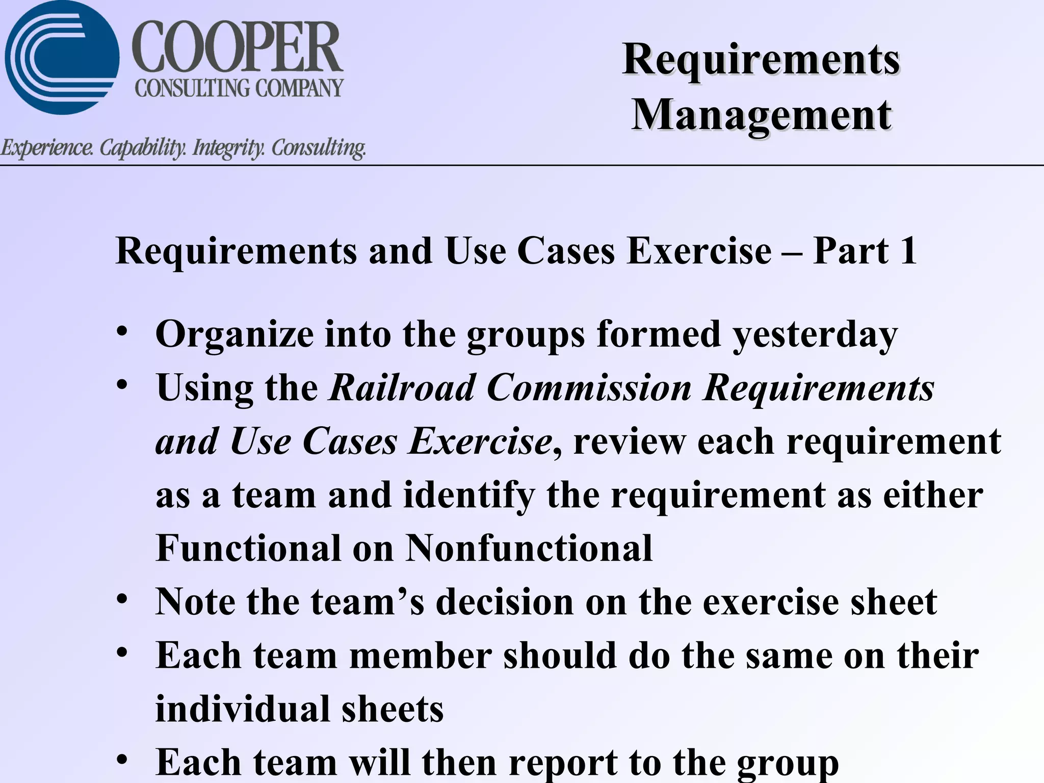 RequirementsRequirements
ManagementManagement
Requirements and Use Cases Exercise – Part 1
• Organize into the groups formed yesterday
• Using the Railroad Commission Requirements
and Use Cases Exercise, review each requirement
as a team and identify the requirement as either
Functional on Nonfunctional
• Note the team’s decision on the exercise sheet
• Each team member should do the same on their
individual sheets
• Each team will then report to the group
 