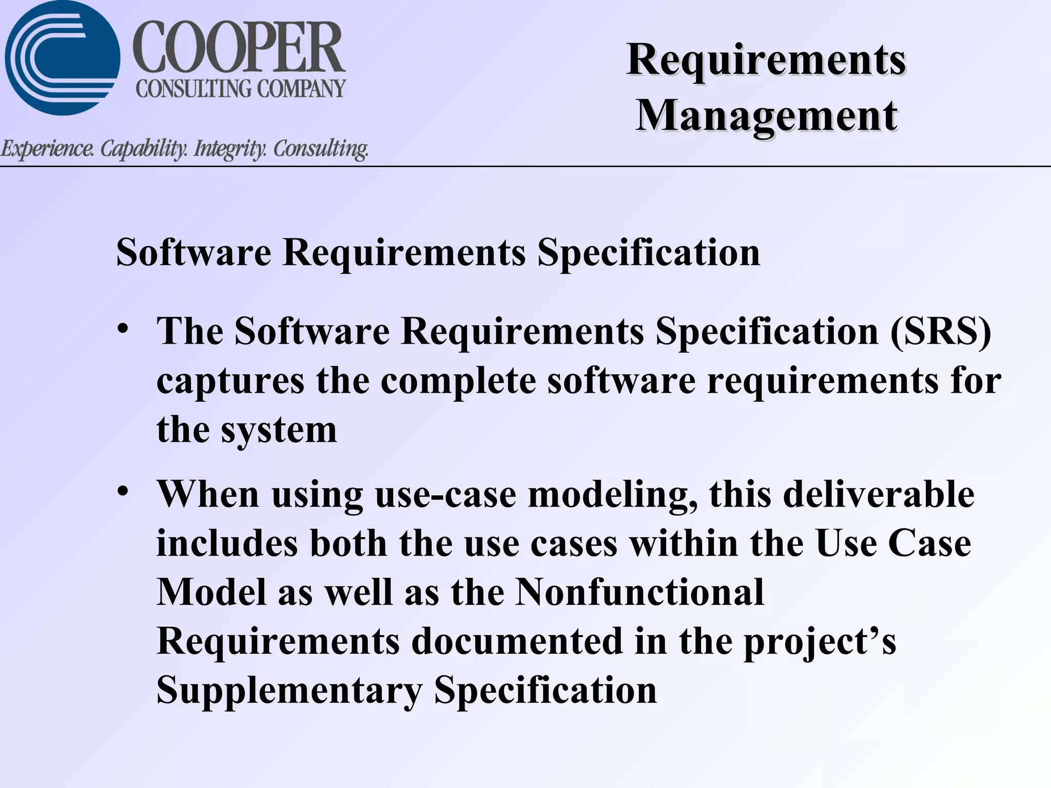 RequirementsRequirements
ManagementManagement
Software Requirements Specification
• The Software Requirements Specification (SRS)
captures the complete software requirements for
the system
• When using use-case modeling, this deliverable
includes both the use cases within the Use Case
Model as well as the Nonfunctional
Requirements documented in the project’s
Supplementary Specification
 