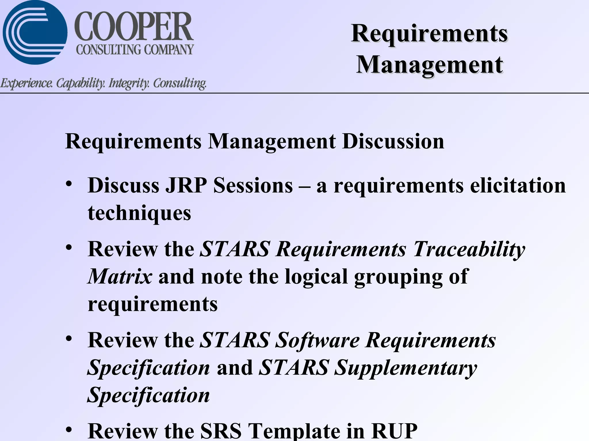 RequirementsRequirements
ManagementManagement
Requirements Management Discussion
• Discuss JRP Sessions – a requirements elicitation
techniques
• Review the STARS Requirements Traceability
Matrix and note the logical grouping of
requirements
• Review the STARS Software Requirements
Specification and STARS Supplementary
Specification
• Review the SRS Template in RUP
 