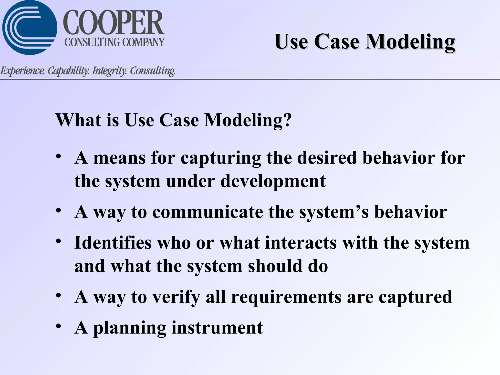 Use Case ModelingUse Case Modeling
What is Use Case Modeling?
• A means for capturing the desired behavior for
the system under development
• A way to communicate the system’s behavior
• Identifies who or what interacts with the system
and what the system should do
• A way to verify all requirements are captured
• A planning instrument
 