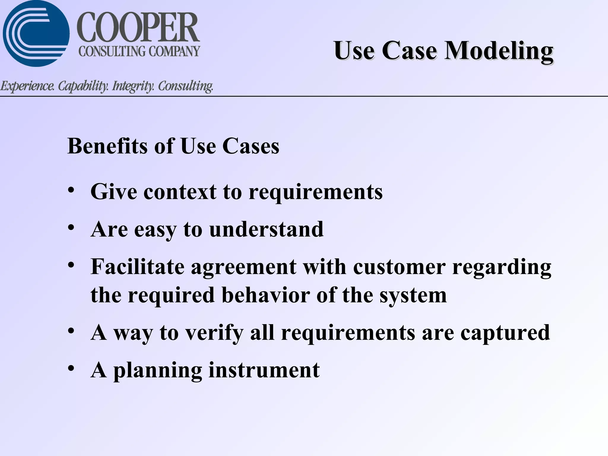 Use Case ModelingUse Case Modeling
Benefits of Use Cases
• Give context to requirements
• Are easy to understand
• Facilitate agreement with customer regarding
the required behavior of the system
• A way to verify all requirements are captured
• A planning instrument
 