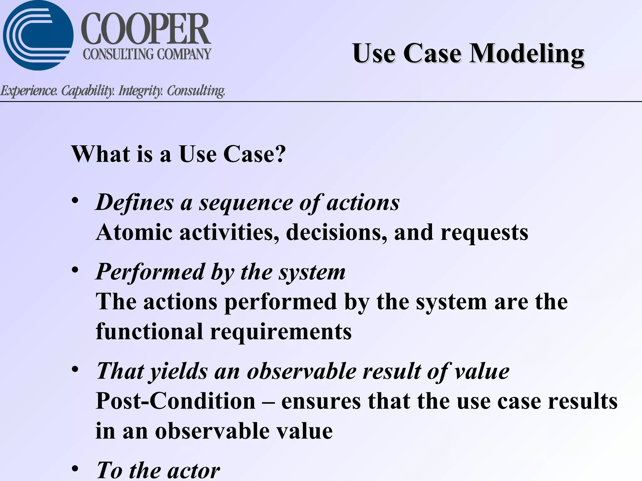 Use Case ModelingUse Case Modeling
What is a Use Case?
• Defines a sequence of actions
Atomic activities, decisions, and requests
• Performed by the system
The actions performed by the system are the
functional requirements
• That yields an observable result of value
Post-Condition – ensures that the use case results
in an observable value
• To the actor
 