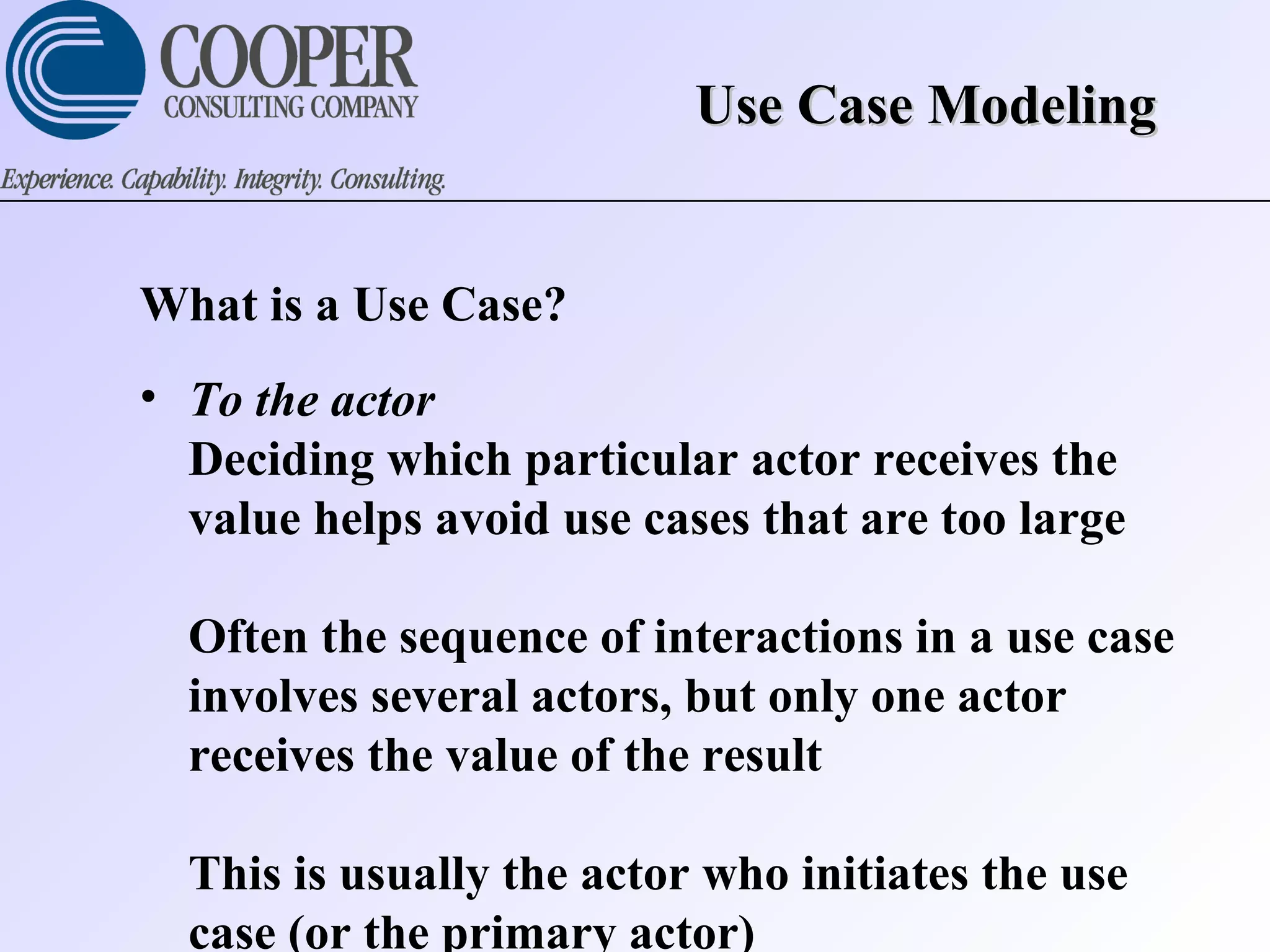 Use Case ModelingUse Case Modeling
What is a Use Case?
• To the actor
Deciding which particular actor receives the
value helps avoid use cases that are too large
Often the sequence of interactions in a use case
involves several actors, but only one actor
receives the value of the result
This is usually the actor who initiates the use
case (or the primary actor)
 