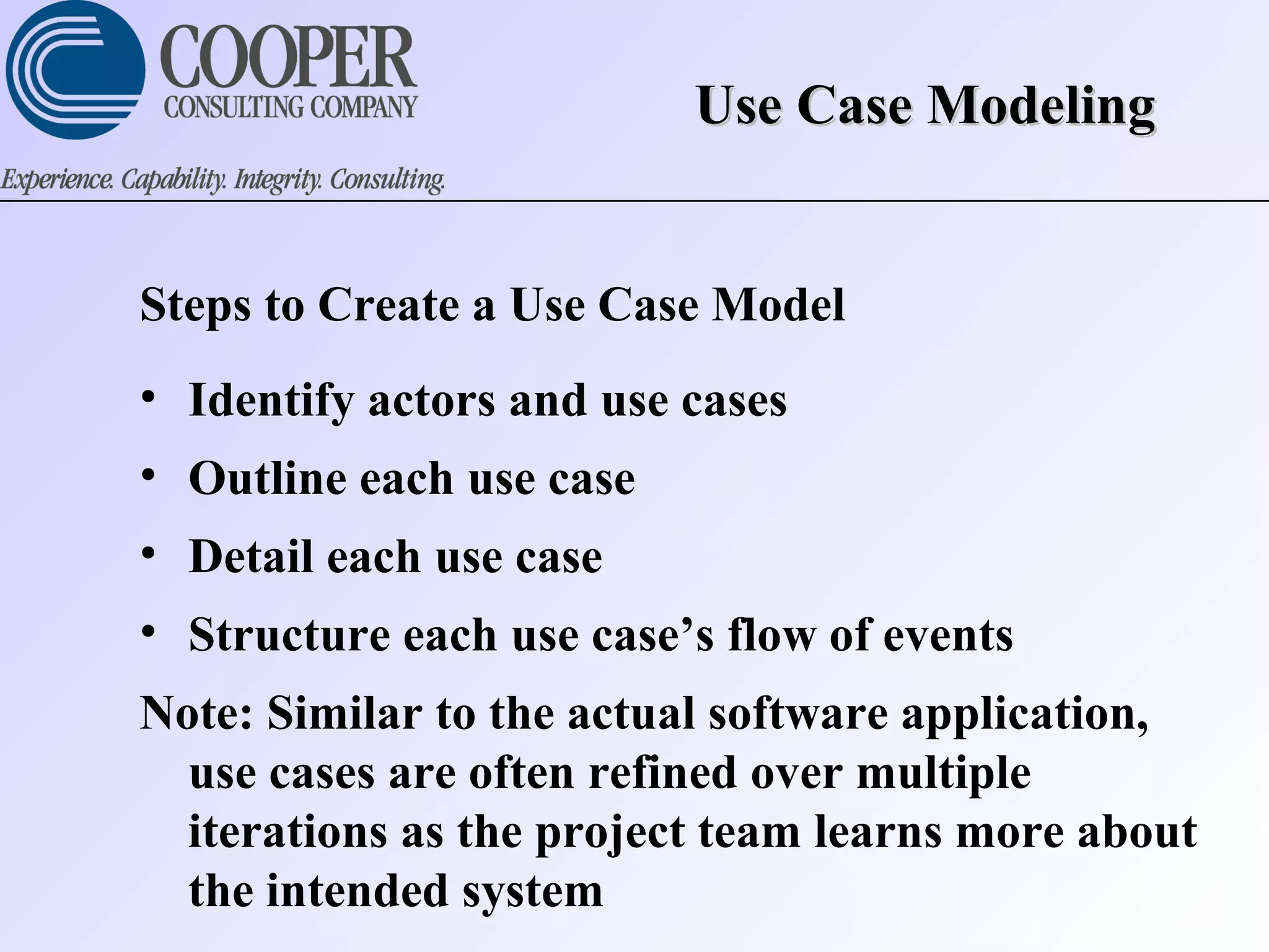 Use Case ModelingUse Case Modeling
Steps to Create a Use Case Model
• Identify actors and use cases
• Outline each use case
• Detail each use case
• Structure each use case’s flow of events
Note: Similar to the actual software application,
use cases are often refined over multiple
iterations as the project team learns more about
the intended system
 