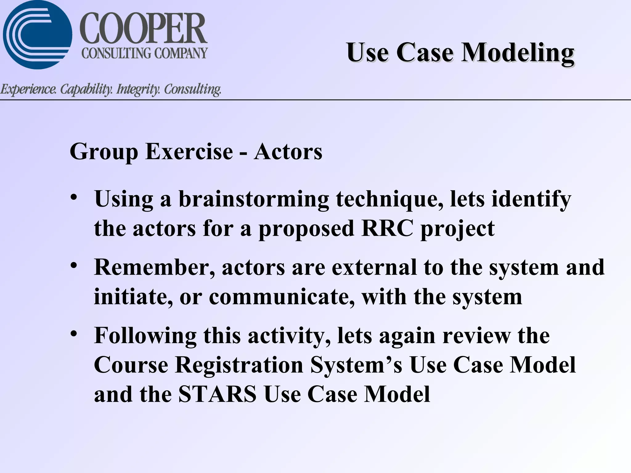 Use Case ModelingUse Case Modeling
Group Exercise - Actors
• Using a brainstorming technique, lets identify
the actors for a proposed RRC project
• Remember, actors are external to the system and
initiate, or communicate, with the system
• Following this activity, lets again review the
Course Registration System’s Use Case Model
and the STARS Use Case Model
 
