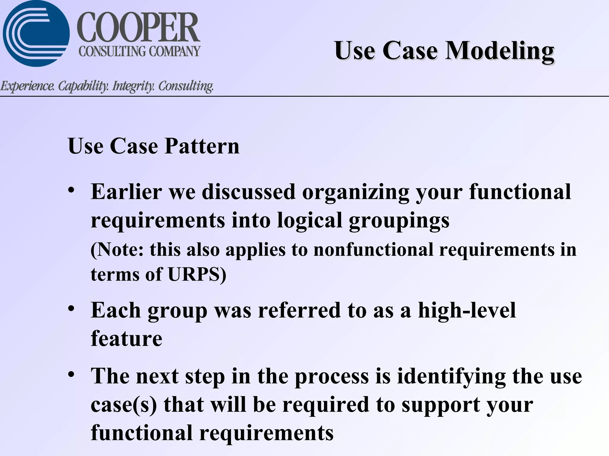 Use Case ModelingUse Case Modeling
Use Case Pattern
• Earlier we discussed organizing your functional
requirements into logical groupings
(Note: this also applies to nonfunctional requirements in
terms of URPS)
• Each group was referred to as a high-level
feature
• The next step in the process is identifying the use
case(s) that will be required to support your
functional requirements
 